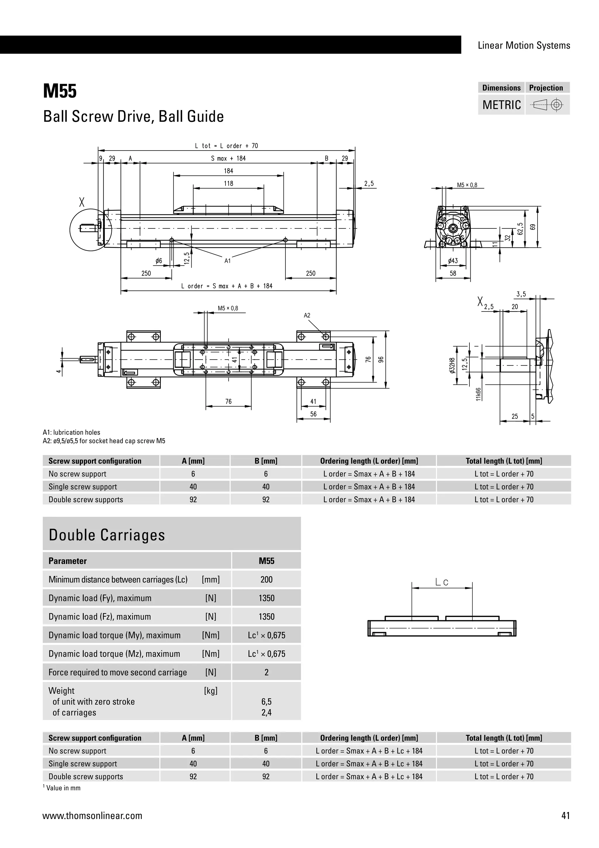 Linear Motion Systems
41www.thomsonlinear.com
M55
Ball Screw Drive, Ball Guide
Screw support configuration A [mm] B [mm] Ordering length (L order) [mm] Total length (L tot) [mm]
No screw support 6 6 L order = Smax + A + B + 184 L tot = L order + 70
Single screw support 40 40 L order = Smax + A + B + 184 L tot = L order + 70
Double screw supports 92 92 L order = Smax + A + B + 184 L tot = L order + 70
A1: lubrication holes
A2: ø9,5/ø5,5 for socket head cap screw M5
Double Carriages
Parameter M55
Minimumdistancebetweencarriages(Lc) [mm] 200
Dynamic load (Fy), maximum [N] 1350
Dynamic load (Fz), maximum [N] 1350
Dynamic load torque (My), maximum [Nm] Lc1
× 0,675
Dynamic load torque (Mz), maximum [Nm] Lc1
× 0,675
Force required to move second carriage [N] 2
Weight
of unit with zero stroke
of carriages
[kg]
6,5
2,4
1
Value in mm
Screw support configuration A [mm] B [mm] Ordering length (L order) [mm] Total length (L tot) [mm]
No screw support 6 6 L order = Smax + A + B + Lc + 184 L tot = L order + 70
Single screw support 40 40 L order = Smax + A + B + Lc + 184 L tot = L order + 70
Double screw supports 92 92 L order = Smax + A + B + Lc + 184 L tot = L order + 70
Dimensions Projection
METRIC
 