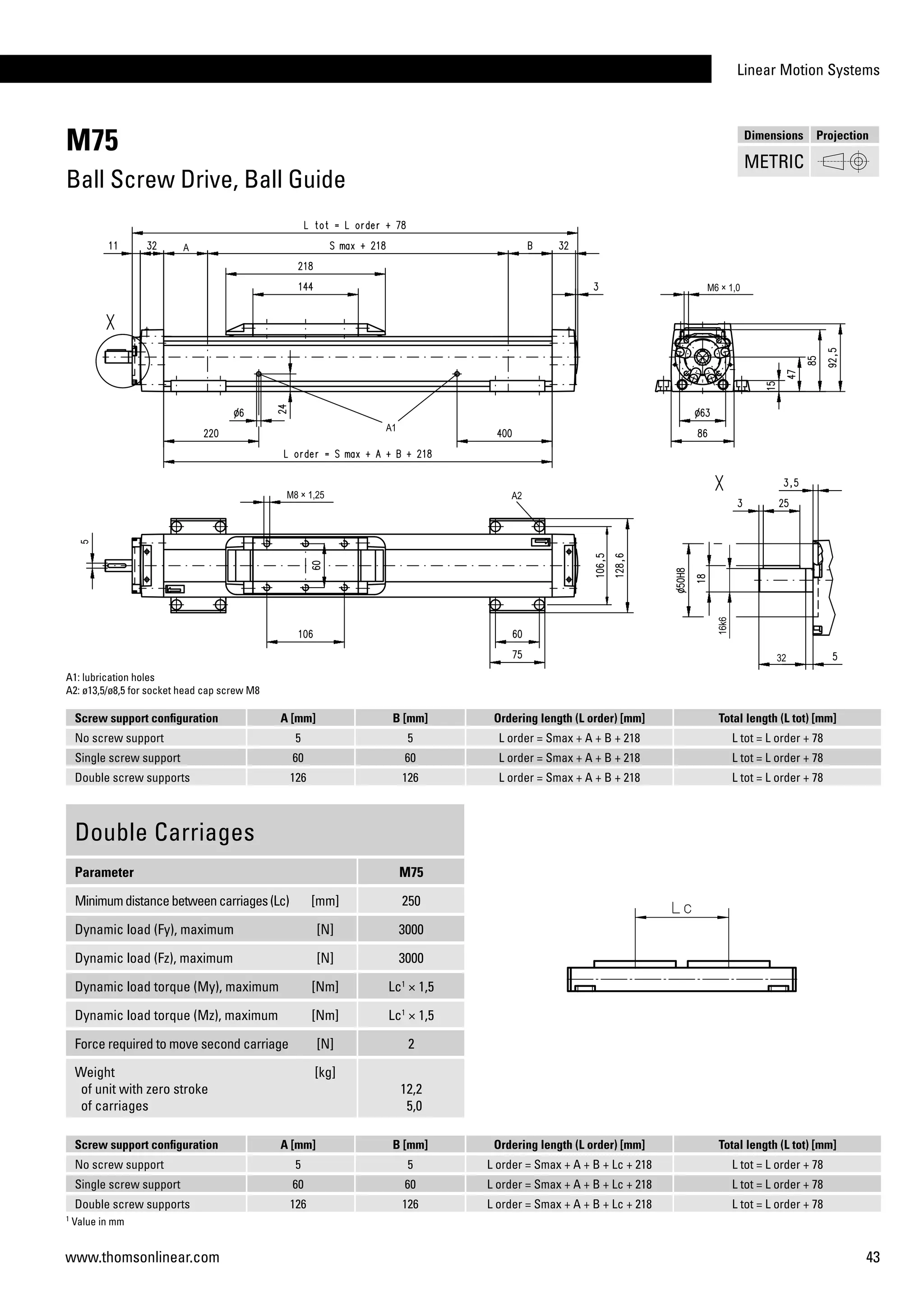 Linear Motion Systems
43www.thomsonlinear.com
M75
Ball Screw Drive, Ball Guide
Screw support configuration A [mm] B [mm] Ordering length (L order) [mm] Total length (L tot) [mm]
No screw support 5 5 L order = Smax + A + B + 218 L tot = L order + 78
Single screw support 60 60 L order = Smax + A + B + 218 L tot = L order + 78
Double screw supports 126 126 L order = Smax + A + B + 218 L tot = L order + 78
Double Carriages
Parameter M75
Minimumdistancebetweencarriages(Lc) [mm] 250
Dynamic load (Fy), maximum [N] 3000
Dynamic load (Fz), maximum [N] 3000
Dynamic load torque (My), maximum [Nm] Lc1
× 1,5
Dynamic load torque (Mz), maximum [Nm] Lc1
× 1,5
Force required to move second carriage [N] 2
Weight
of unit with zero stroke
of carriages
[kg]
12,2
5,0
A1: lubrication holes
A2: ø13,5/ø8,5 for socket head cap screw M8
1
Value in mm
Screw support configuration A [mm] B [mm] Ordering length (L order) [mm] Total length (L tot) [mm]
No screw support 5 5 L order = Smax + A + B + Lc + 218 L tot = L order + 78
Single screw support 60 60 L order = Smax + A + B + Lc + 218 L tot = L order + 78
Double screw supports 126 126 L order = Smax + A + B + Lc + 218 L tot = L order + 78
Dimensions Projection
METRIC
 