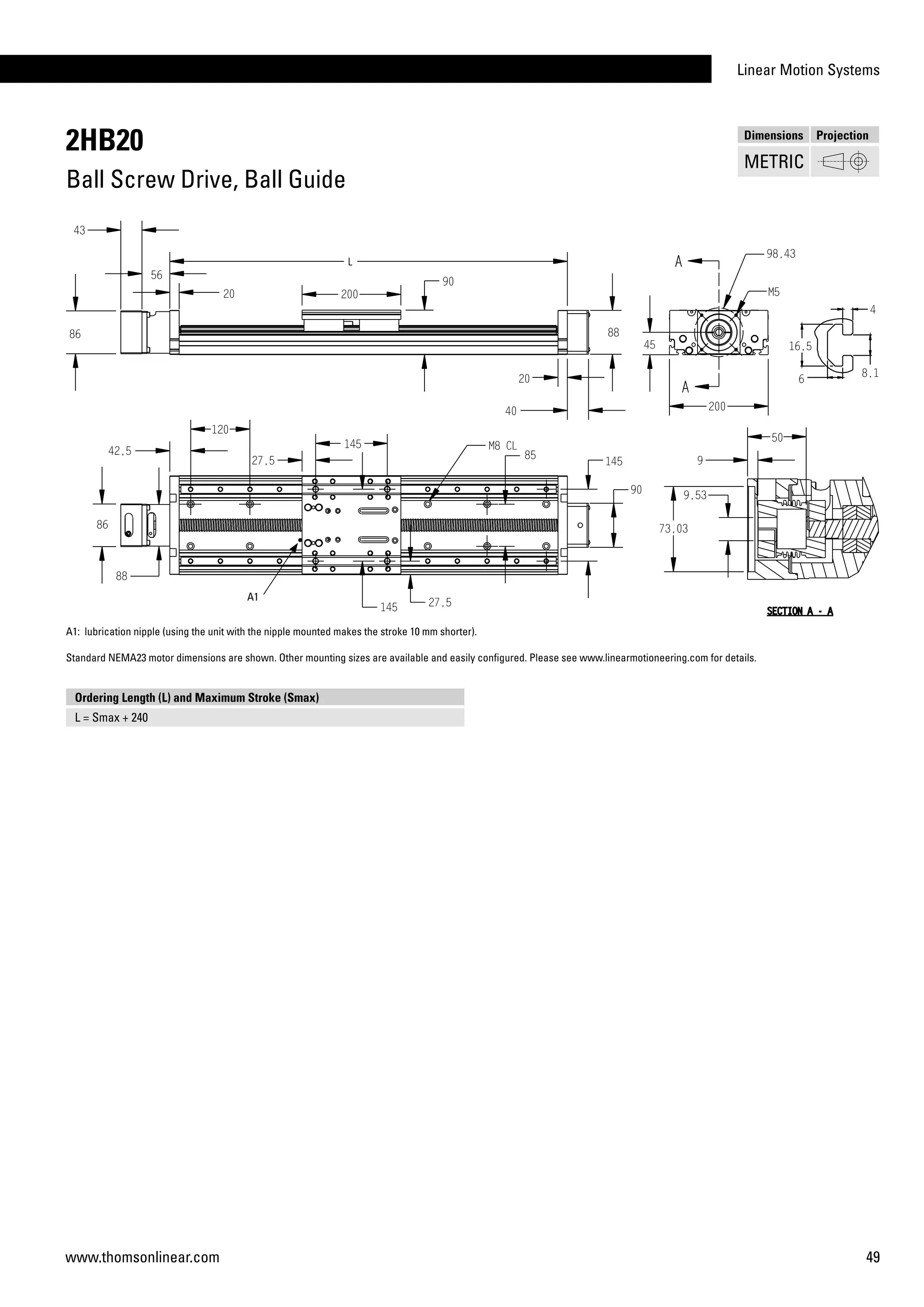 Linear Motion Systems
49www.thomsonlinear.com
2HB20
Ball Screw Drive, Ball Guide
Dimensions Projection
METRIC
A1: lubrication nipple (using the unit with the nipple mounted makes the stroke 10 mm shorter).
Standard NEMA23 motor dimensions are shown. Other mounting sizes are available and easily configured. Please see www.linearmotioneering.com for details.
Ordering Length (L) and Maximum Stroke (Smax)
L = Smax + 240
A1
 