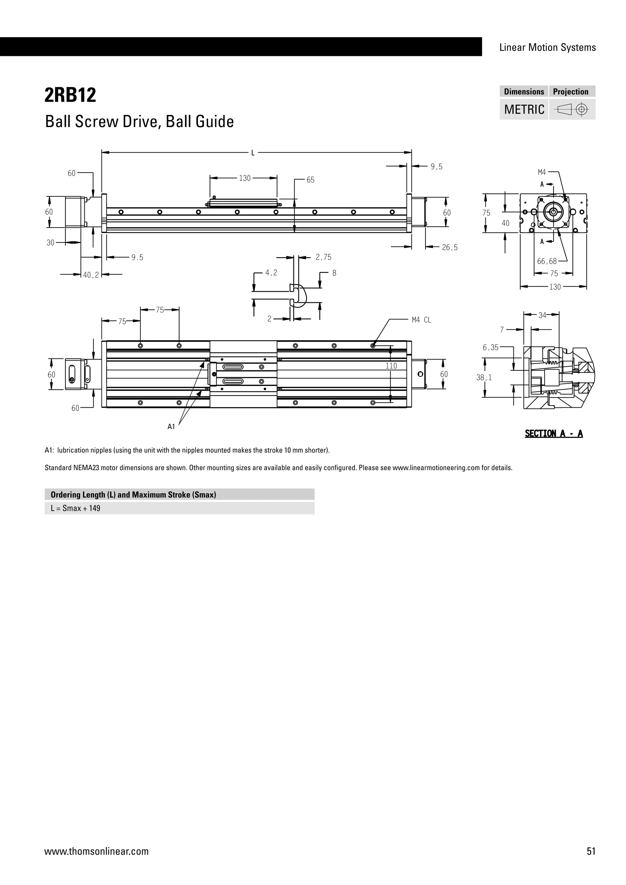 Linear Motion Systems
51www.thomsonlinear.com
2RB12
Ball Screw Drive, Ball Guide
Dimensions Projection
METRIC
A1: lubrication nipples (using the unit with the nipples mounted makes the stroke 10 mm shorter).
Standard NEMA23 motor dimensions are shown. Other mounting sizes are available and easily configured. Please see www.linearmotioneering.com for details.
Ordering Length (L) and Maximum Stroke (Smax)
L = Smax + 149
A1
 