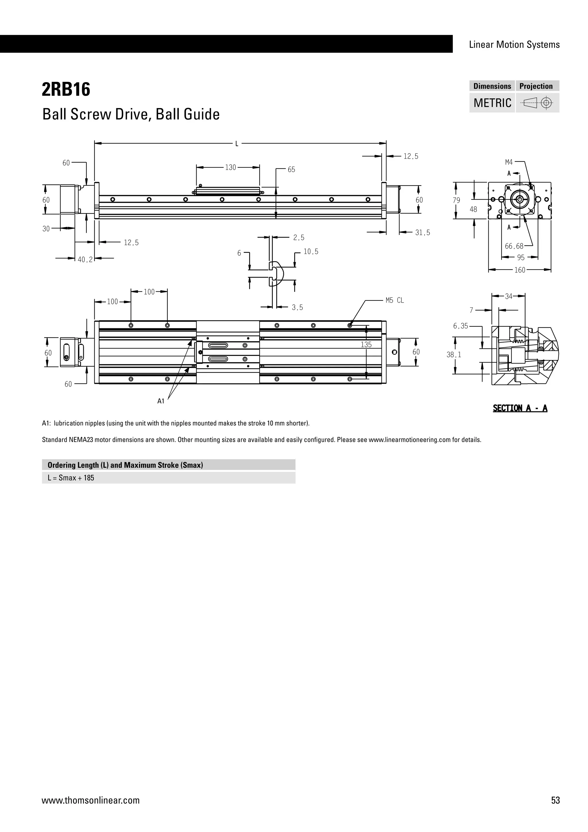 Linear Motion Systems
53www.thomsonlinear.com
2RB16
Ball Screw Drive, Ball Guide
Dimensions Projection
METRIC
A1: lubrication nipples (using the unit with the nipples mounted makes the stroke 10 mm shorter).
Standard NEMA23 motor dimensions are shown. Other mounting sizes are available and easily configured. Please see www.linearmotioneering.com for details.
Ordering Length (L) and Maximum Stroke (Smax)
L = Smax + 185
A1
 
