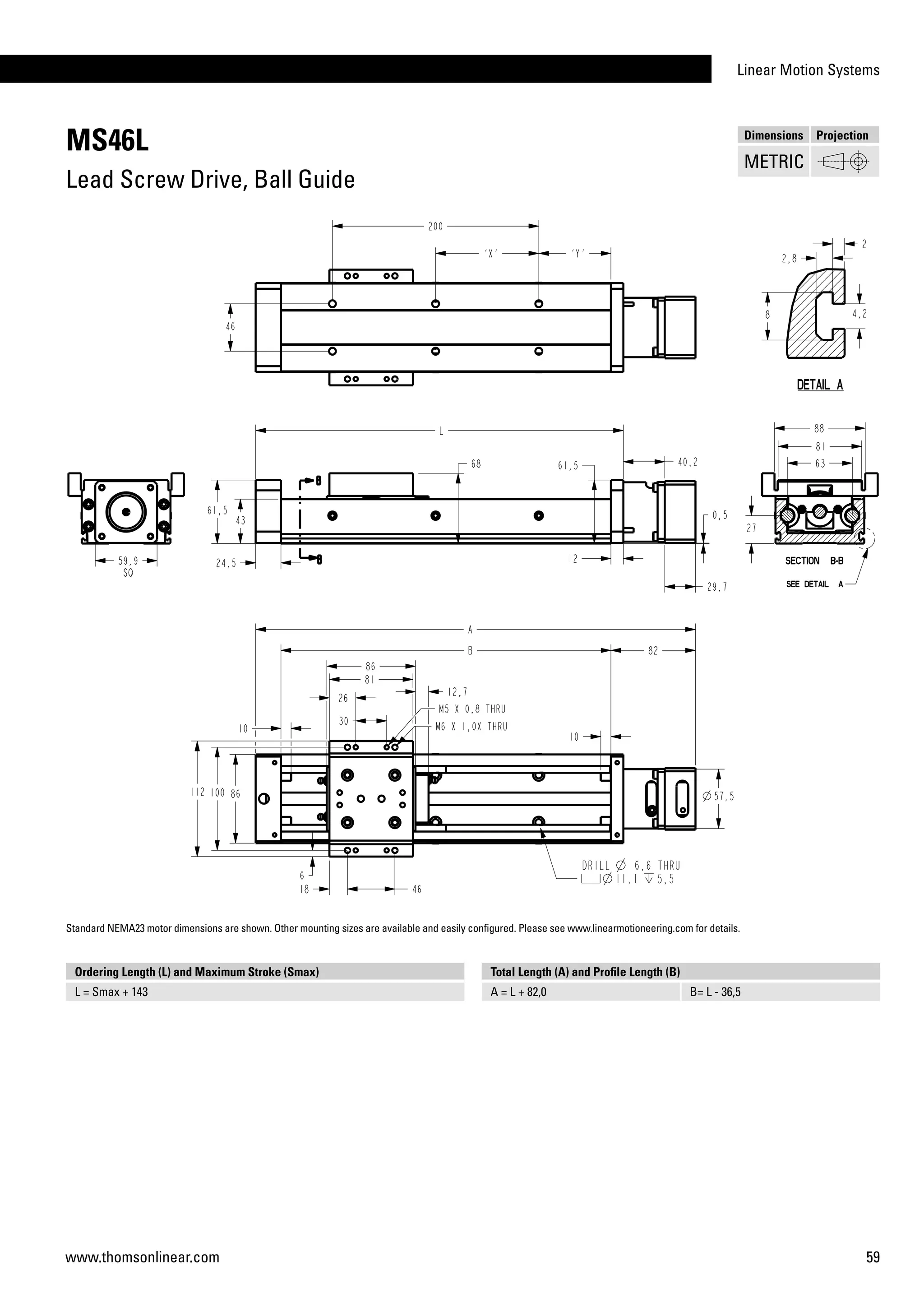Linear Motion Systems
59www.thomsonlinear.com
MS46L
Lead Screw Drive, Ball Guide
Ordering Length (L) and Maximum Stroke (Smax)
L = Smax + 143
Total Length (A) and Profile Length (B)
A = L + 82,0 B= L - 36,5
Dimensions Projection
METRIC
Standard NEMA23 motor dimensions are shown. Other mounting sizes are available and easily configured. Please see www.linearmotioneering.com for details.
 