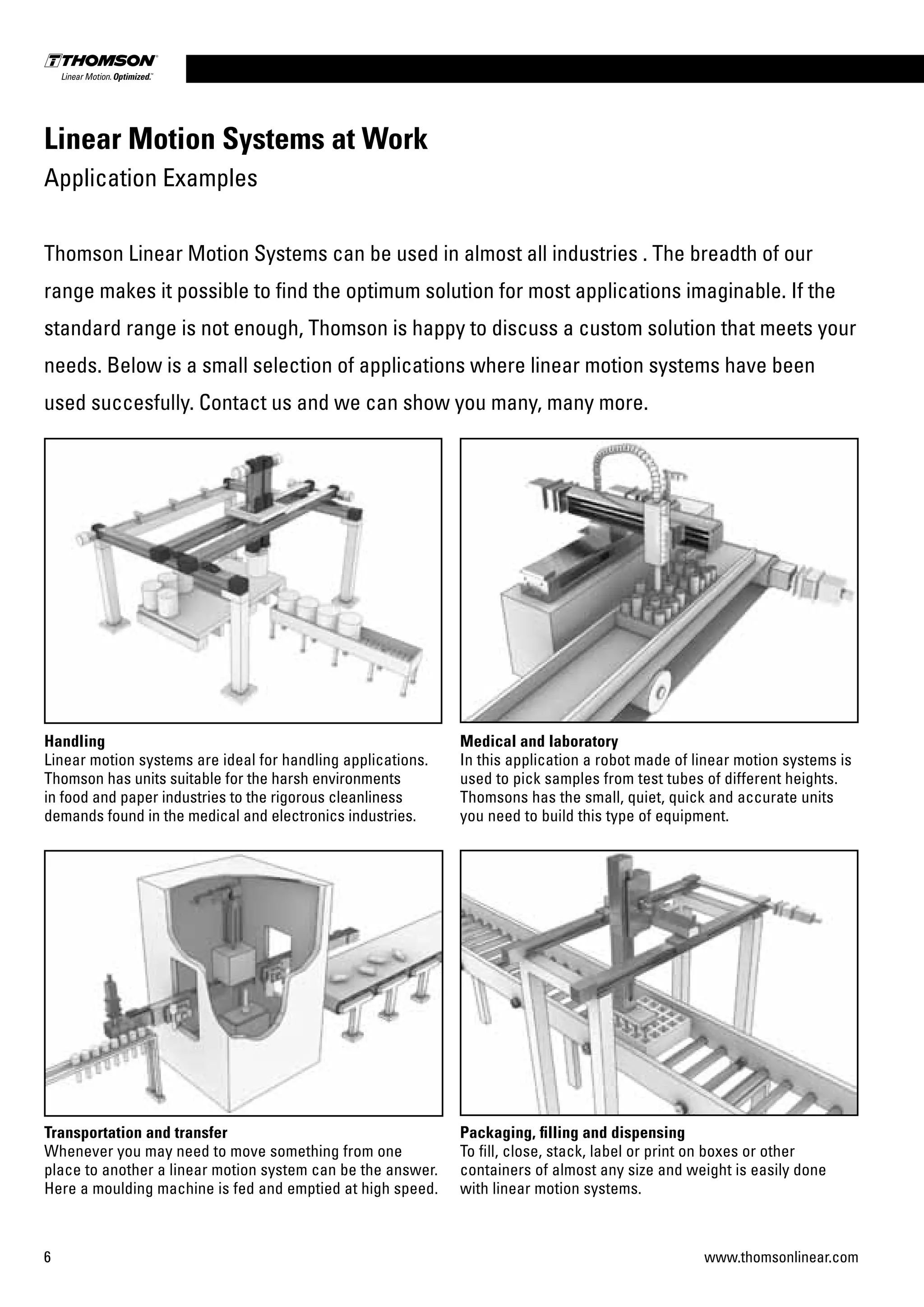 6 www.thomsonlinear.com
Handling
Linear motion systems are ideal for handling applications.
Thomson has units suitable for the harsh environments
in food and paper industries to the rigorous cleanliness
demands found in the medical and electronics industries.
Transportation and transfer
Whenever you may need to move something from one
place to another a linear motion system can be the answer.
Here a moulding machine is fed and emptied at high speed.
Packaging, filling and dispensing
To fill, close, stack, label or print on boxes or other
containers of almost any size and weight is easily done
with linear motion systems.
Medical and laboratory
In this application a robot made of linear motion systems is
used to pick samples from test tubes of different heights.
Thomsons has the small, quiet, quick and accurate units
you need to build this type of equipment.
Linear Motion Systems at Work
Application Examples
Thomson Linear Motion Systems can be used in almost all industries . The breadth of our
range makes it possible to find the optimum solution for most applications imaginable. If the
standard range is not enough, Thomson is happy to discuss a custom solution that meets your
needs. Below is a small selection of applications where linear motion systems have been
used succesfully. Contact us and we can show you many, many more.
 