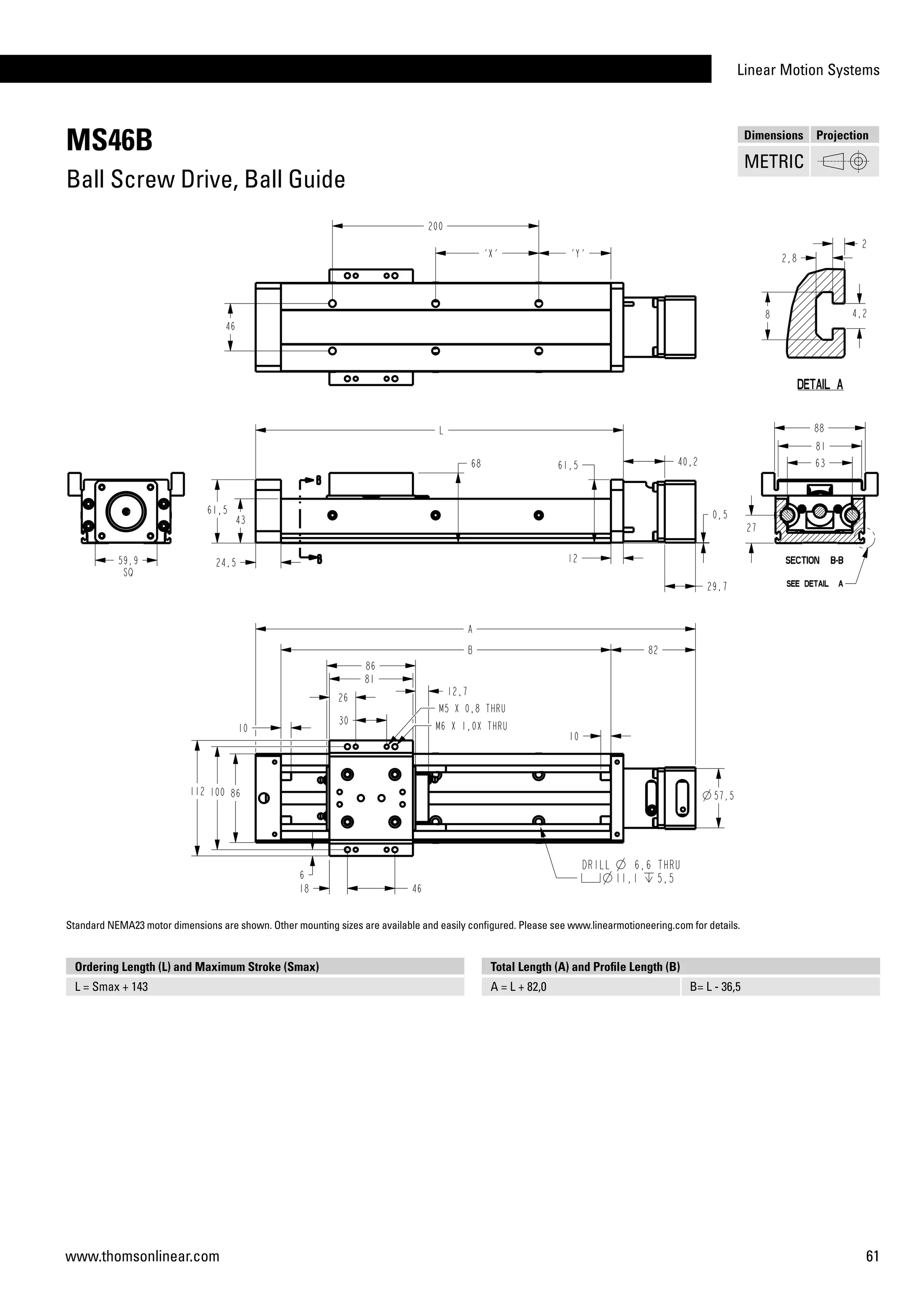 Linear Motion Systems
61www.thomsonlinear.com
MS46B
Ball Screw Drive, Ball Guide
Ordering Length (L) and Maximum Stroke (Smax)
L = Smax + 143
Total Length (A) and Profile Length (B)
A = L + 82,0 B= L - 36,5
Dimensions Projection
METRIC
Standard NEMA23 motor dimensions are shown. Other mounting sizes are available and easily configured. Please see www.linearmotioneering.com for details.
 