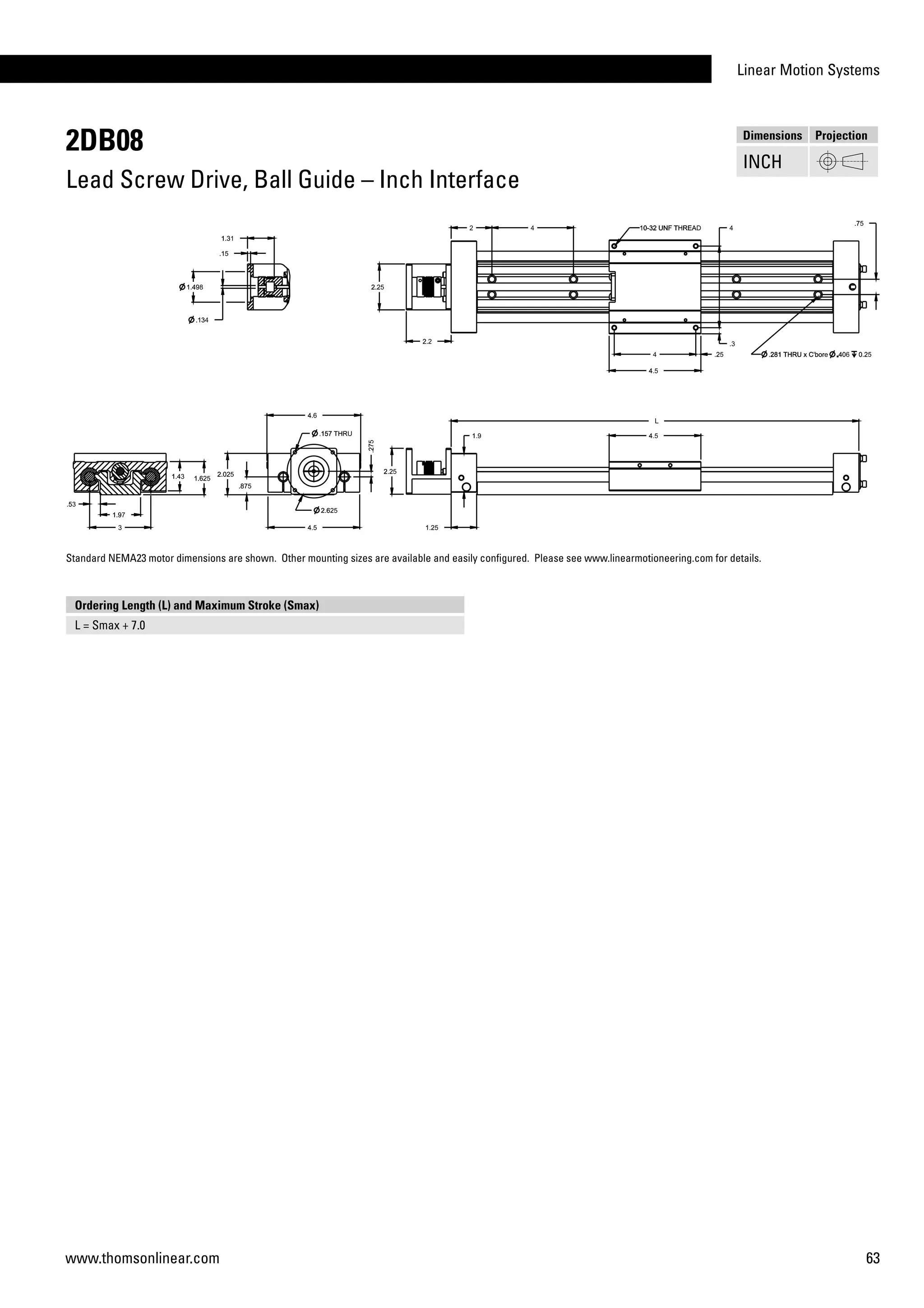 Linear Motion Systems
63www.thomsonlinear.com
2DB08
Lead Screw Drive, Ball Guide – Inch Interface
Dimensions Projection
INCH
Ordering Length (L) and Maximum Stroke (Smax)
L = Smax + 7.0
Standard NEMA23 motor dimensions are shown. Other mounting sizes are available and easily configured. Please see www.linearmotioneering.com for details.
 