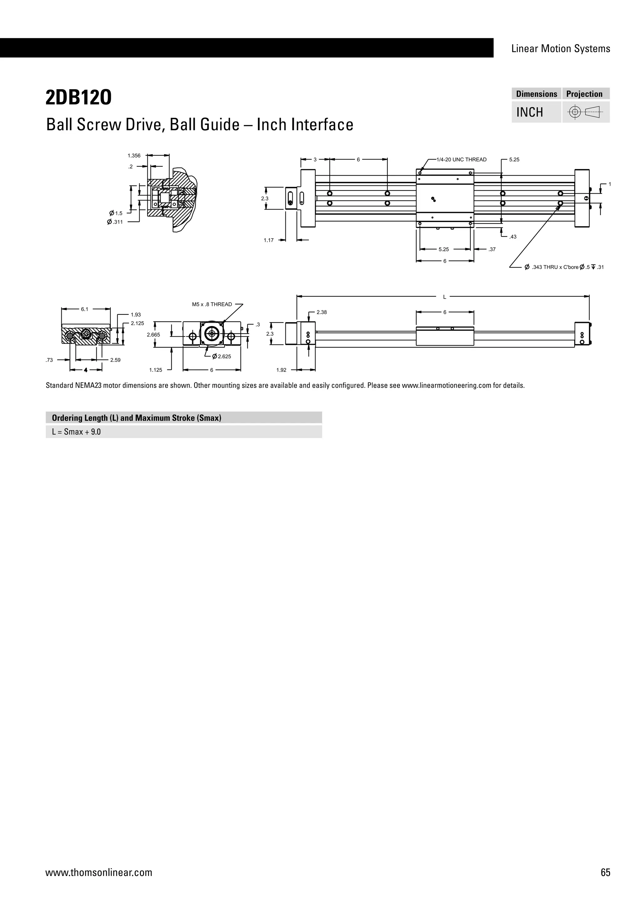Linear Motion Systems
65www.thomsonlinear.com
2DB12O
Ball Screw Drive, Ball Guide – Inch Interface
Dimensions Projection
INCH
Ordering Length (L) and Maximum Stroke (Smax)
L = Smax + 9.0
Standard NEMA23 motor dimensions are shown. Other mounting sizes are available and easily configured. Please see www.linearmotioneering.com for details.
 