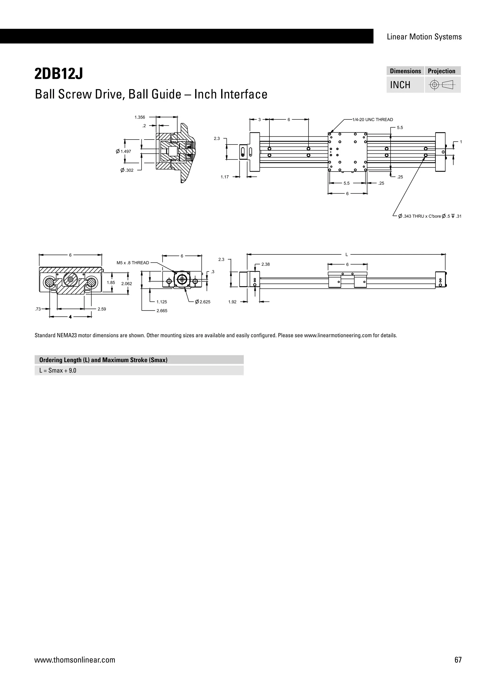 Linear Motion Systems
67www.thomsonlinear.com
2DB12J
Ball Screw Drive, Ball Guide – Inch Interface
Dimensions Projection
INCH
Ordering Length (L) and Maximum Stroke (Smax)
L = Smax + 9.0
Standard NEMA23 motor dimensions are shown. Other mounting sizes are available and easily configured. Please see www.linearmotioneering.com for details.
 