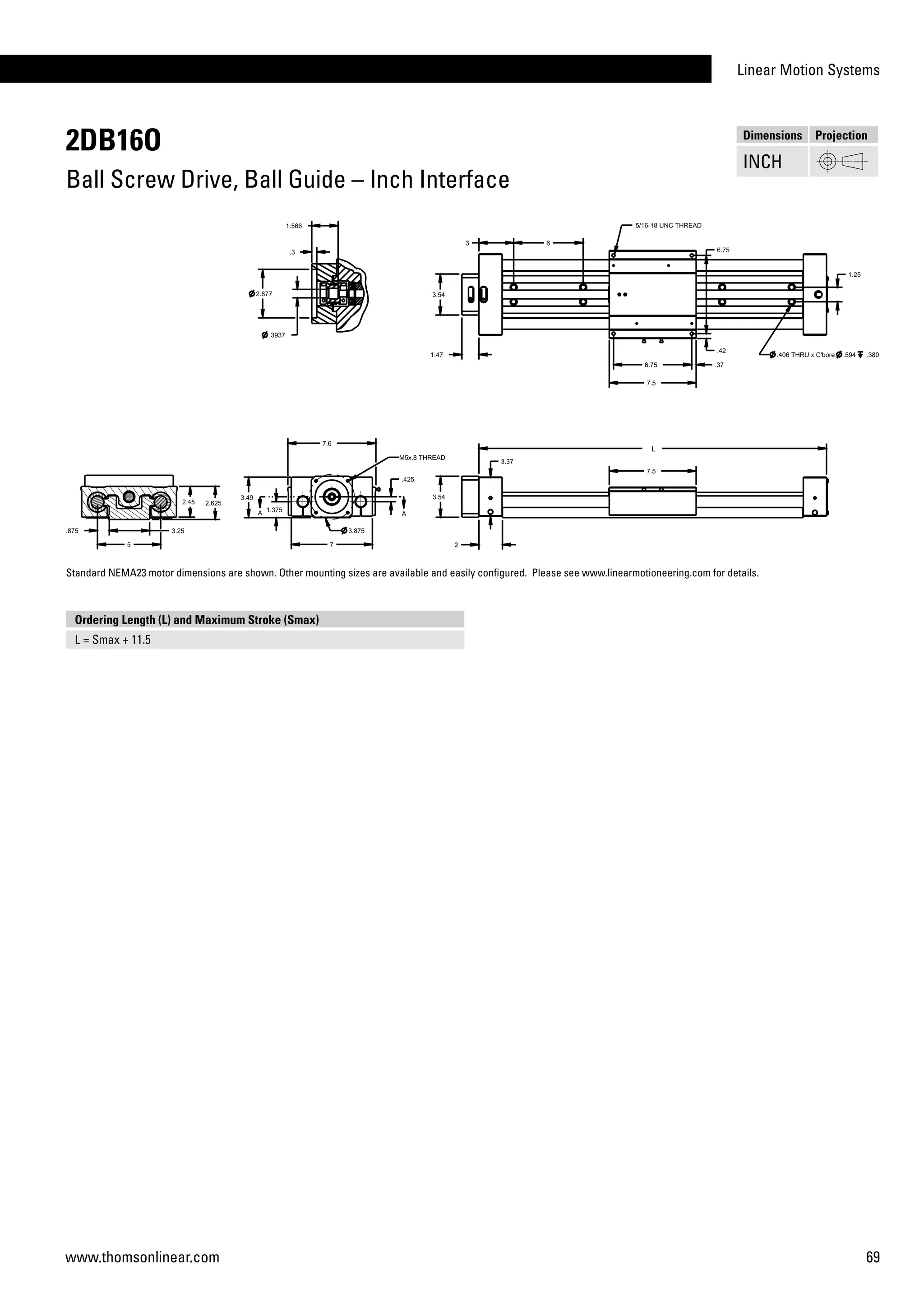 Linear Motion Systems
69www.thomsonlinear.com
2DB16O
Ball Screw Drive, Ball Guide – Inch Interface
Dimensions Projection
INCH
Ordering Length (L) and Maximum Stroke (Smax)
L = Smax + 11.5
Standard NEMA23 motor dimensions are shown. Other mounting sizes are available and easily configured. Please see www.linearmotioneering.com for details.
 