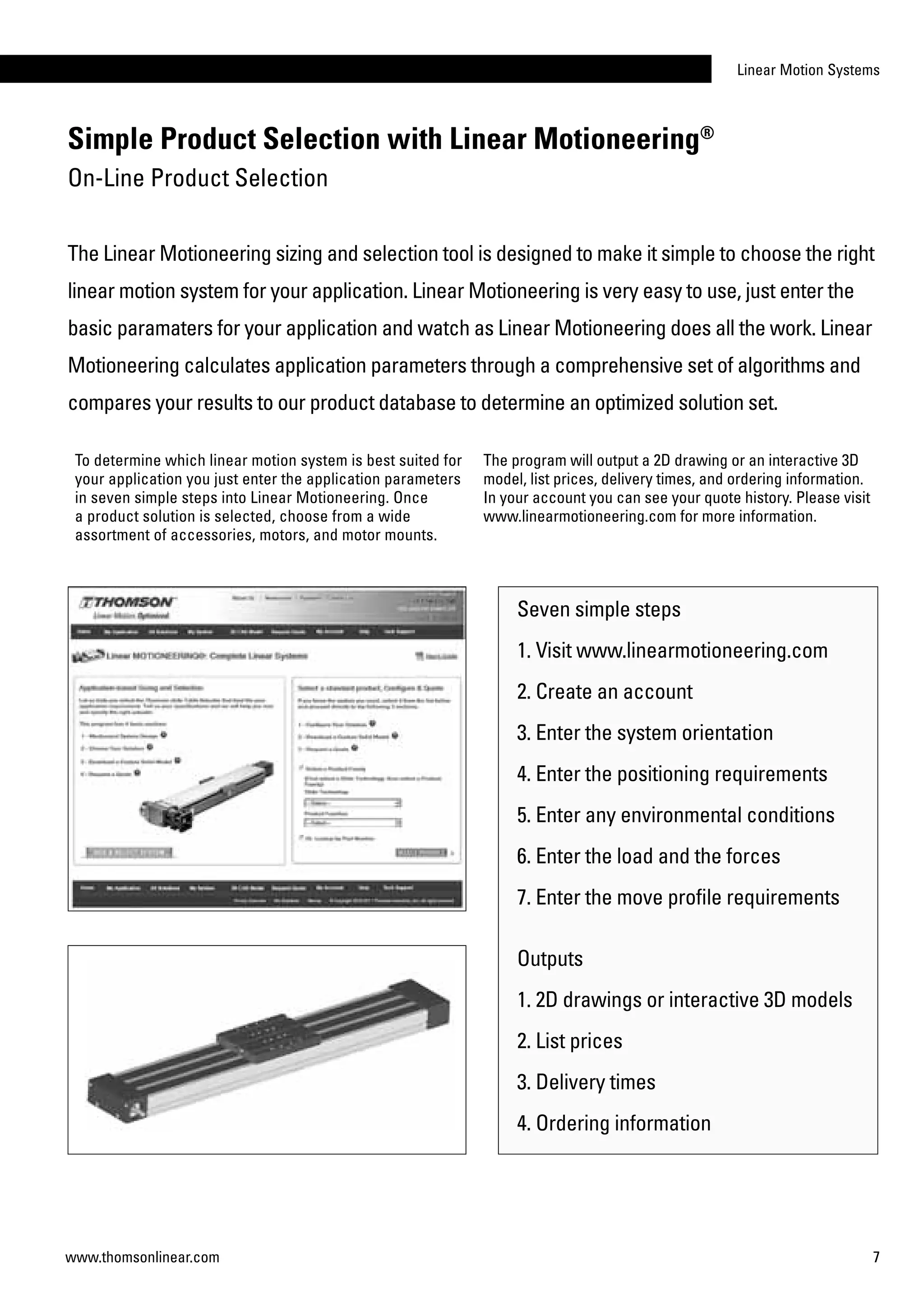 Linear Motion Systems
7www.thomsonlinear.com
To determine which linear motion system is best suited for
your application you just enter the application parameters
in seven simple steps into Linear Motioneering. Once
a product solution is selected, choose from a wide
assortment of accessories, motors, and motor mounts.
Seven simple steps
1. Visit www.linearmotioneering.com
2. Create an account
3. Enter the system orientation
4. Enter the positioning requirements
5. Enter any environmental conditions
6. Enter the load and the forces
7. Enter the move profile requirements
Outputs
1. 2D drawings or interactive 3D models
2. List prices
3. Delivery times
4. Ordering information
The program will output a 2D drawing or an interactive 3D
model, list prices, delivery times, and ordering information.
In your account you can see your quote history. Please visit
www.linearmotioneering.com for more information.
Simple Product Selection with Linear Motioneering®
On-Line Product Selection
The Linear Motioneering sizing and selection tool is designed to make it simple to choose the right
linear motion system for your application. Linear Motioneering is very easy to use, just enter the
basic paramaters for your application and watch as Linear Motioneering does all the work. Linear
Motioneering calculates application parameters through a comprehensive set of algorithms and
compares your results to our product database to determine an optimized solution set.
 