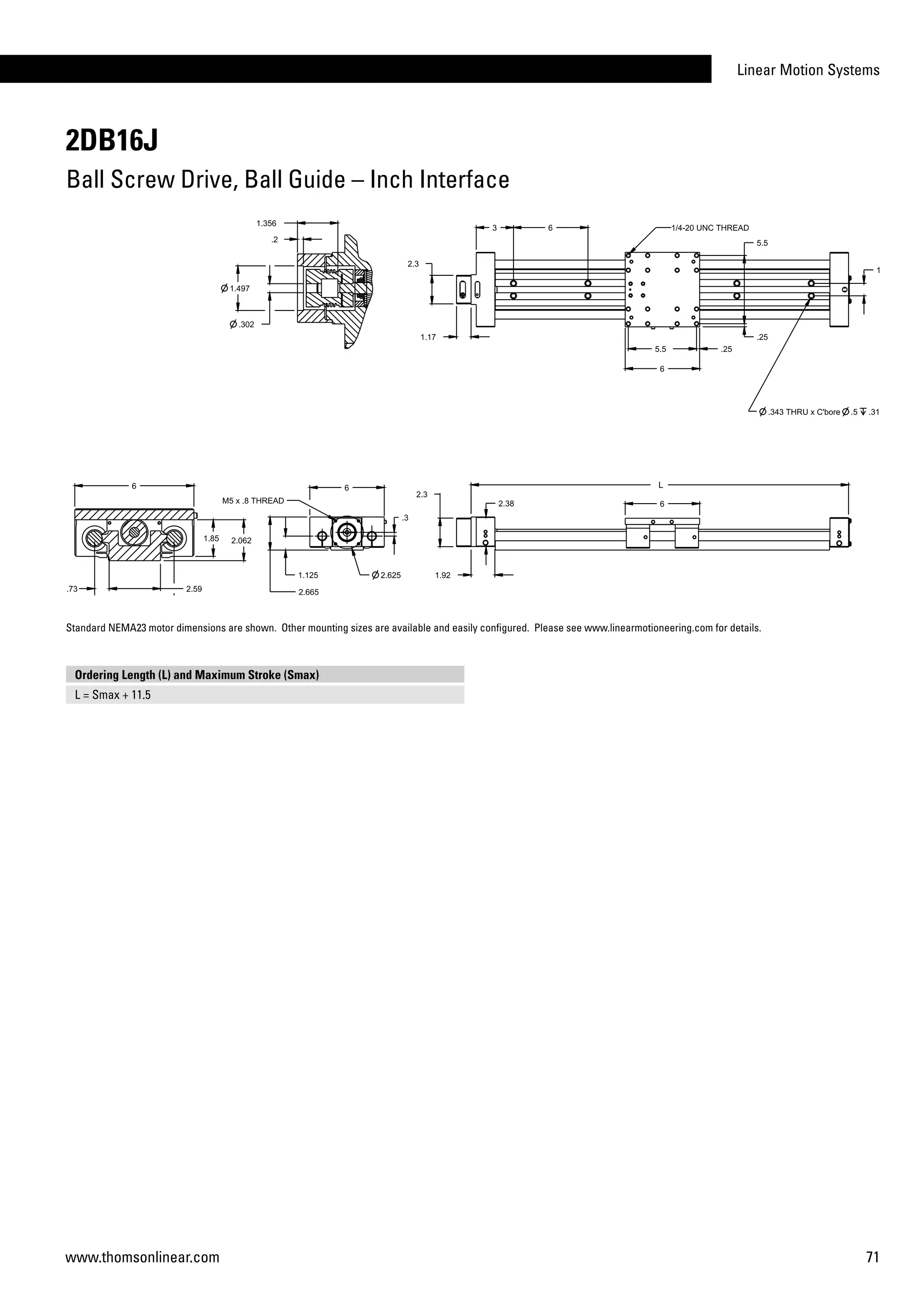 Linear Motion Systems
71www.thomsonlinear.com
2DB16J
Ball Screw Drive, Ball Guide – Inch Interface
Ordering Length (L) and Maximum Stroke (Smax)
L = Smax + 11.5
Standard NEMA23 motor dimensions are shown. Other mounting sizes are available and easily configured. Please see www.linearmotioneering.com for details.
 