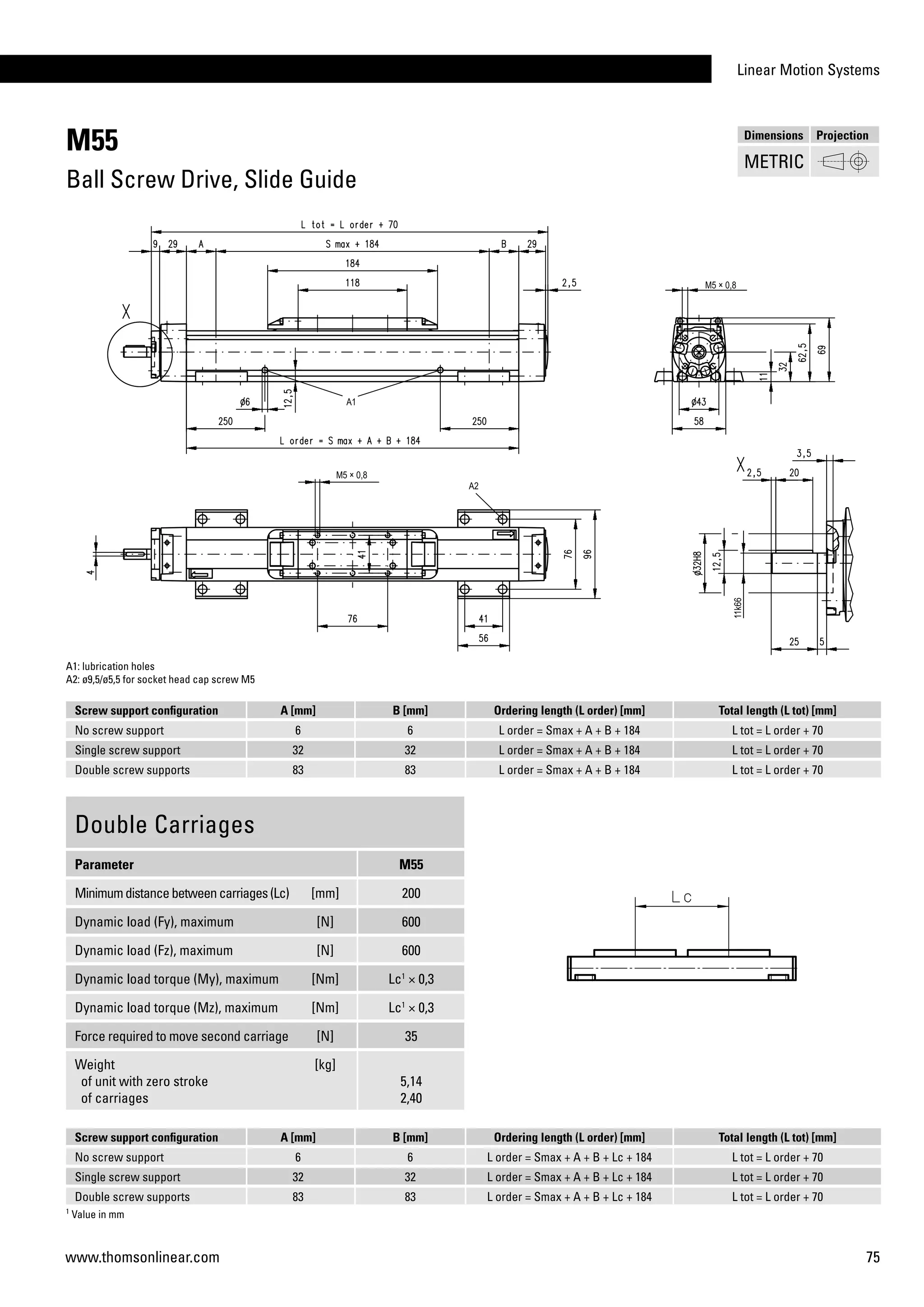 Linear Motion Systems
75www.thomsonlinear.com
M55
Ball Screw Drive, Slide Guide
Screw support configuration A [mm] B [mm] Ordering length (L order) [mm] Total length (L tot) [mm]
No screw support 6 6 L order = Smax + A + B + 184 L tot = L order + 70
Single screw support 32 32 L order = Smax + A + B + 184 L tot = L order + 70
Double screw supports 83 83 L order = Smax + A + B + 184 L tot = L order + 70
A1: lubrication holes
A2: ø9,5/ø5,5 for socket head cap screw M5
Double Carriages
Parameter M55
Minimumdistancebetweencarriages(Lc) [mm] 200
Dynamic load (Fy), maximum [N] 600
Dynamic load (Fz), maximum [N] 600
Dynamic load torque (My), maximum [Nm] Lc1
× 0,3
Dynamic load torque (Mz), maximum [Nm] Lc1
× 0,3
Force required to move second carriage [N] 35
Weight
of unit with zero stroke
of carriages
[kg]
5,14
2,40
1
Value in mm
Screw support configuration A [mm] B [mm] Ordering length (L order) [mm] Total length (L tot) [mm]
No screw support 6 6 L order = Smax + A + B + Lc + 184 L tot = L order + 70
Single screw support 32 32 L order = Smax + A + B + Lc + 184 L tot = L order + 70
Double screw supports 83 83 L order = Smax + A + B + Lc + 184 L tot = L order + 70
Dimensions Projection
METRIC
 