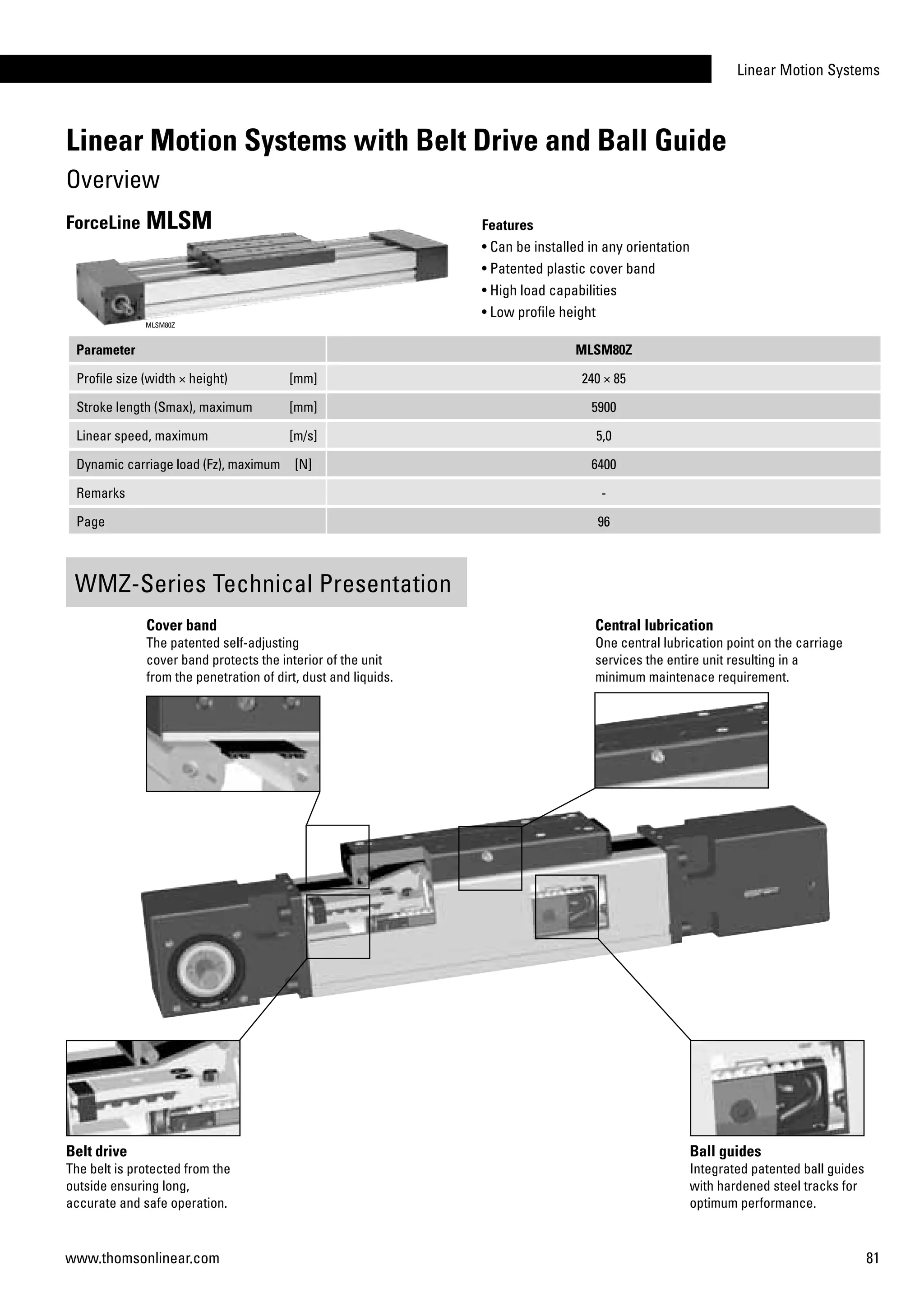 Linear Motion Systems
81www.thomsonlinear.com
Parameter MLSM80Z
Profile size (width × height) [mm] 240 × 85
Stroke length (Smax), maximum [mm] 5900
Linear speed, maximum [m/s] 5,0
Dynamic carriage load (Fz), maximum [N] 6400
Remarks -
Page 96
Features
• Can be installed in any orientation
• Patented plastic cover band
• High load capabilities
• Low profile height
ForceLine MLSM
MLSM80Z
WMZ-Series Technical Presentation
Cover band
The patented self-adjusting
cover band protects the interior of the unit
from the penetration of dirt, dust and liquids.
Central lubrication
One central lubrication point on the carriage
services the entire unit resulting in a
minimum maintenace requirement.
Belt drive
The belt is protected from the
outside ensuring long,
accurate and safe operation.
Ball guides
Integrated patented ball guides
with hardened steel tracks for
optimum performance.
Linear Motion Systems with Belt Drive and Ball Guide
Overview
 