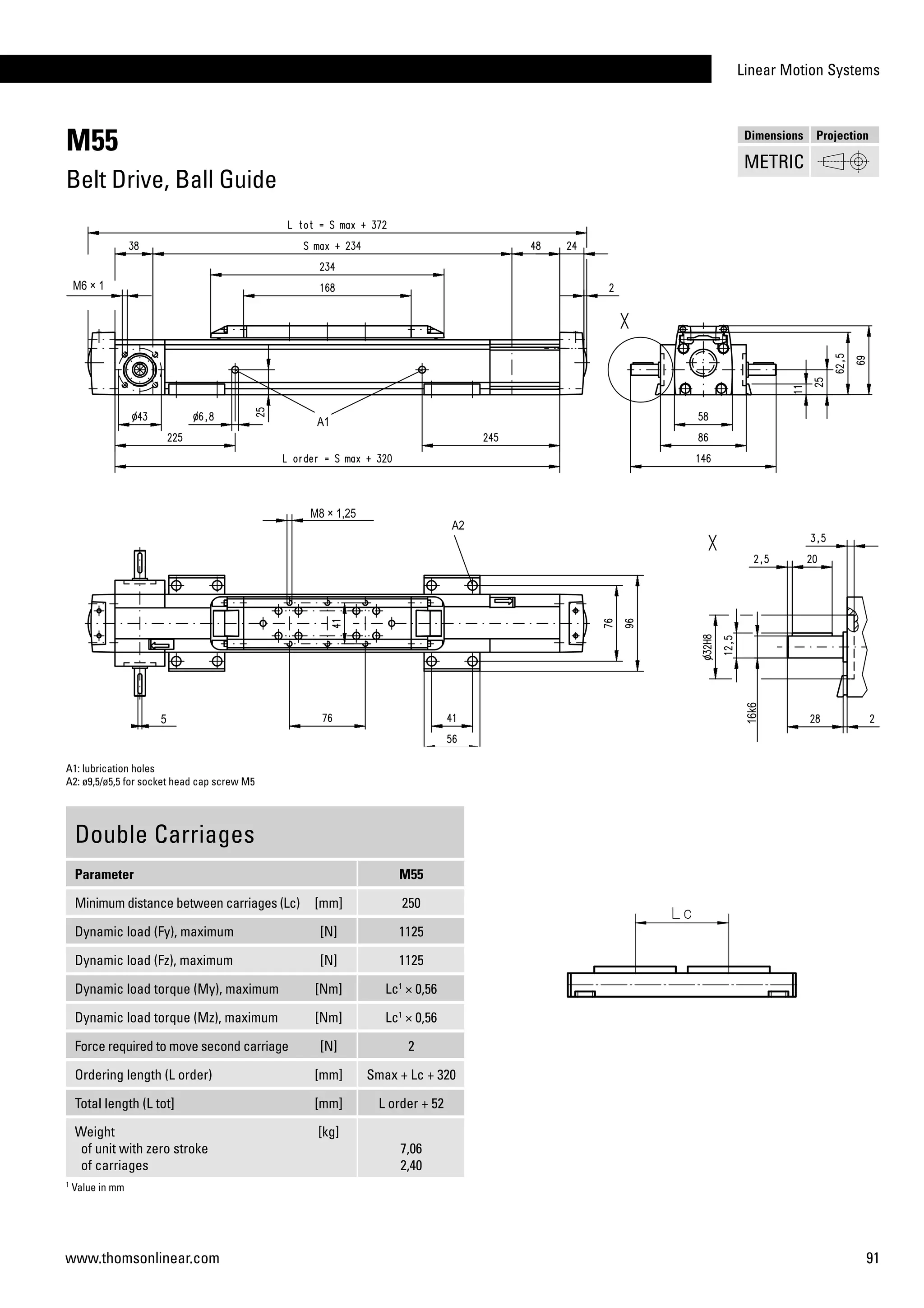Linear Motion Systems
91www.thomsonlinear.com
1
Value in mm
M55
Belt Drive, Ball Guide
Double Carriages
Parameter M55
Minimum distance between carriages (Lc) [mm] 250
Dynamic load (Fy), maximum [N] 1125
Dynamic load (Fz), maximum [N] 1125
Dynamic load torque (My), maximum [Nm] Lc1
× 0,56
Dynamic load torque (Mz), maximum [Nm] Lc1
× 0,56
Force required to move second carriage [N] 2
Ordering length (L order) [mm] Smax + Lc + 320
Total length (L tot] [mm] L order + 52
Weight
of unit with zero stroke
of carriages
[kg]
7,06
2,40
A1: lubrication holes
A2: ø9,5/ø5,5 for socket head cap screw M5
Dimensions Projection
METRIC
 