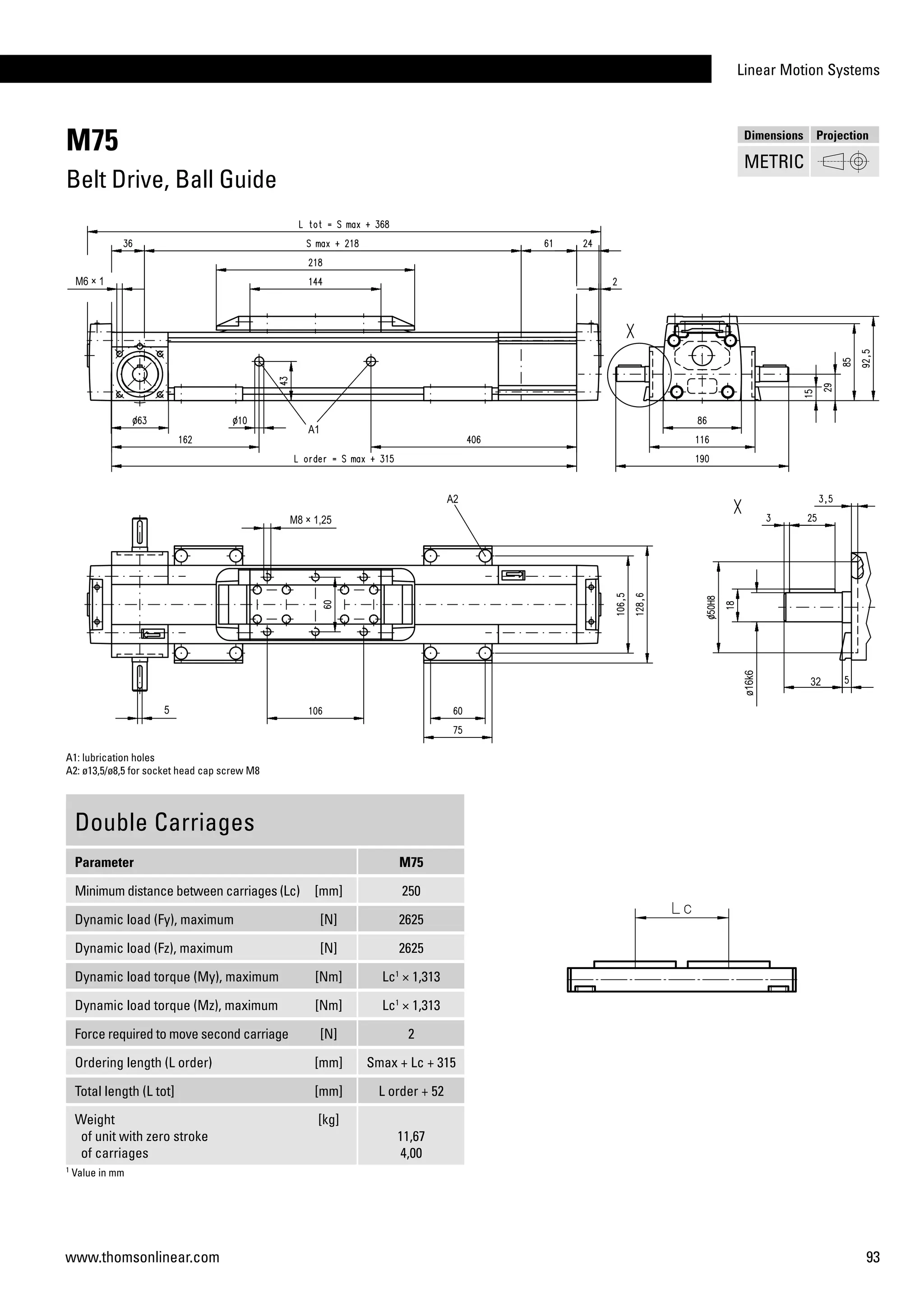 Linear Motion Systems
93www.thomsonlinear.com
M75
Belt Drive, Ball Guide
Double Carriages
Parameter M75
Minimum distance between carriages (Lc) [mm] 250
Dynamic load (Fy), maximum [N] 2625
Dynamic load (Fz), maximum [N] 2625
Dynamic load torque (My), maximum [Nm] Lc1
× 1,313
Dynamic load torque (Mz), maximum [Nm] Lc1
× 1,313
Force required to move second carriage [N] 2
Ordering length (L order) [mm] Smax + Lc + 315
Total length (L tot] [mm] L order + 52
Weight
of unit with zero stroke
of carriages
[kg]
11,67
4,00
A1: lubrication holes
A2: ø13,5/ø8,5 for socket head cap screw M8
1
Value in mm
Dimensions Projection
METRIC
 