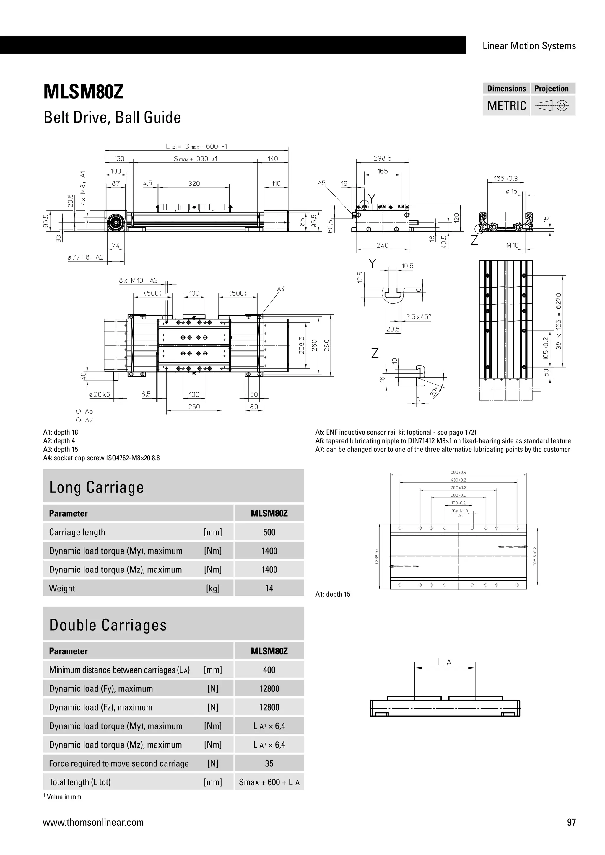 Linear Motion Systems
97www.thomsonlinear.com
MLSM80Z
Belt Drive, Ball Guide
Long Carriage
Parameter MLSM80Z
Carriage length [mm] 500
Dynamic load torque (My), maximum [Nm] 1400
Dynamic load torque (Mz), maximum [Nm] 1400
Weight [kg] 14
A1: depth 18
A2: depth 4
A3: depth 15
A4: socket cap screw ISO4762-M8×20 8.8
A5: ENF inductive sensor rail kit (optional - see page 172)
A6: tapered lubricating nipple to DIN71412 M8×1 on fixed-bearing side as standard feature
A7: can be changed over to one of the three alternative lubricating points by the customer
Double Carriages
Parameter MLSM80Z
Minimumdistancebetweencarriages(LA) [mm] 400
Dynamic load (Fy), maximum [N] 12800
Dynamic load (Fz), maximum [N] 12800
Dynamic load torque (My), maximum [Nm] L A1
× 6,4
Dynamic load torque (Mz), maximum [Nm] L A1
× 6,4
Force required to move second carriage [N] 35
Total length (L tot) [mm] Smax + 600 + L A
A1: depth 15
1
Value in mm
Dimensions Projection
METRIC
 
