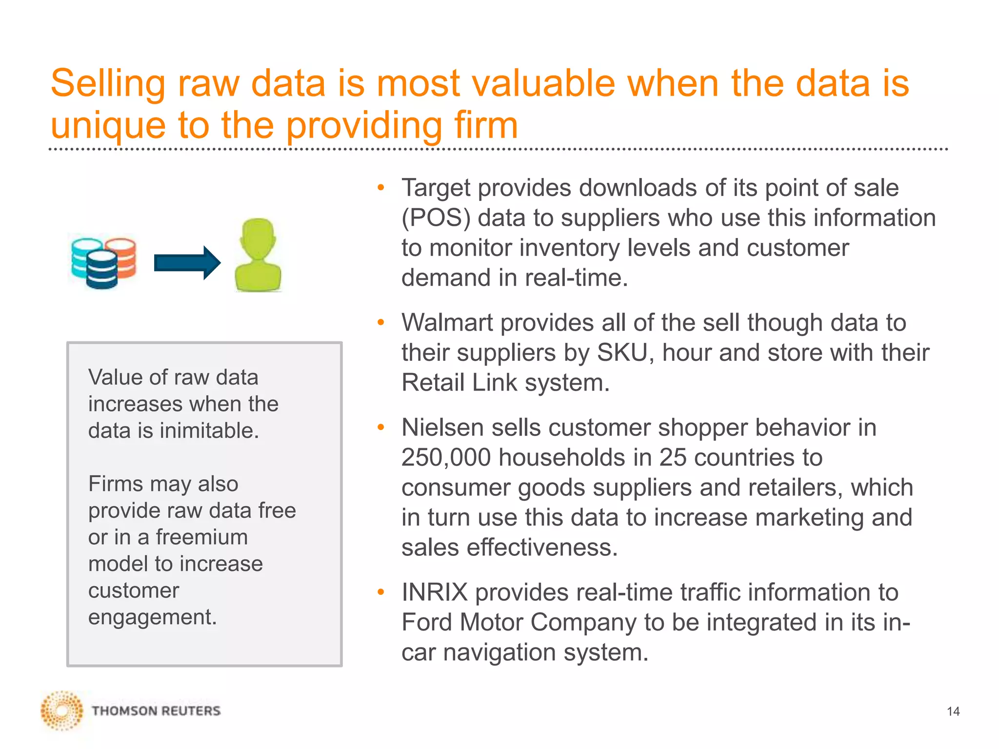Selling raw data is most valuable when the data is
unique to the providing firm
14
• Target provides downloads of its point of sale
(POS) data to suppliers who use this information
to monitor inventory levels and customer
demand in real-time.
• Walmart provides all of the sell though data to
their suppliers by SKU, hour and store with their
Retail Link system.
• Nielsen sells customer shopper behavior in
250,000 households in 25 countries to
consumer goods suppliers and retailers, which
in turn use this data to increase marketing and
sales effectiveness.
• INRIX provides real-time traffic information to
Ford Motor Company to be integrated in its in-
car navigation system.
Value of raw data
increases when the
data is inimitable.
Firms may also
provide raw data free
or in a freemium
model to increase
customer
engagement.
 