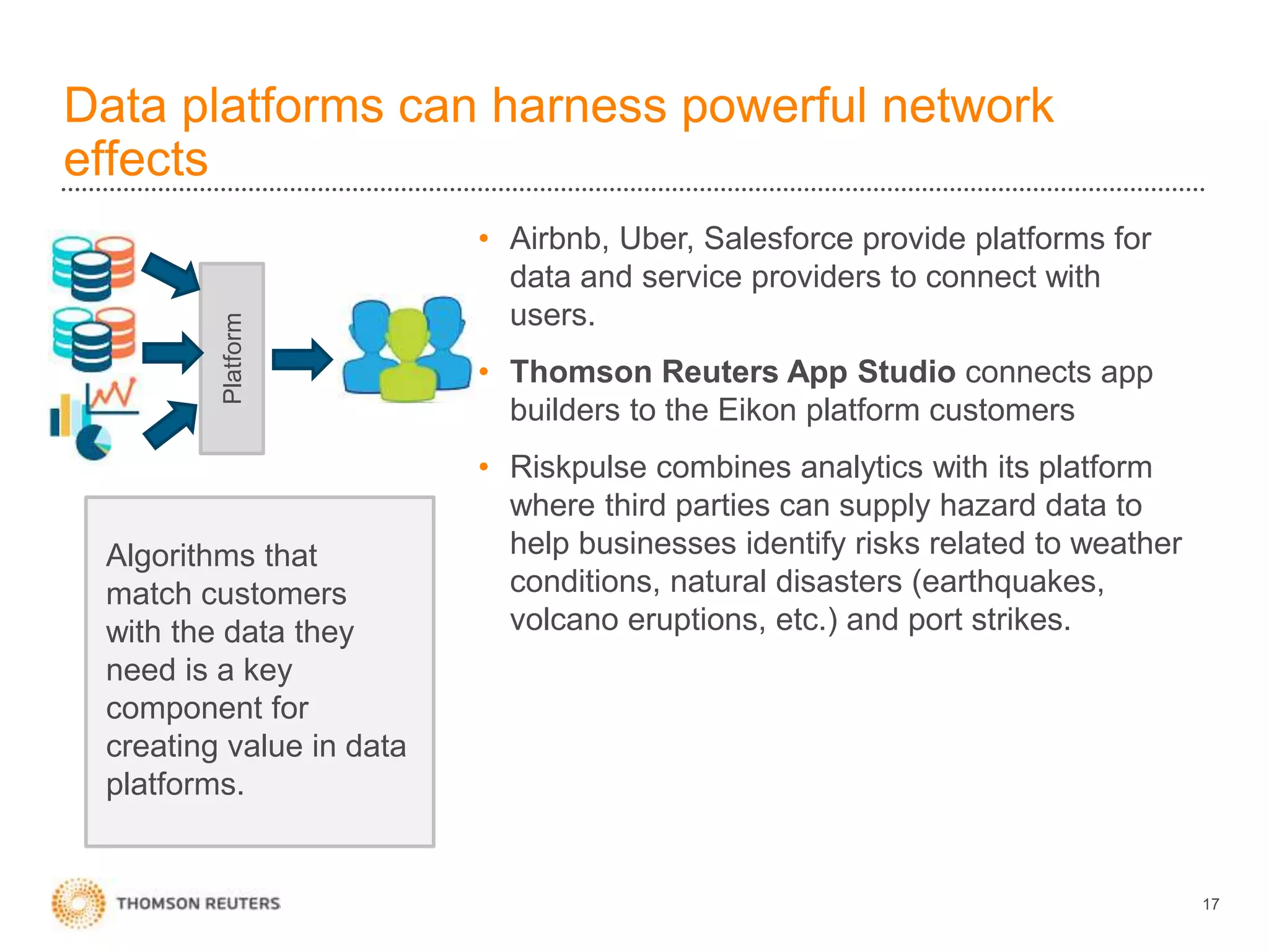 Data platforms can harness powerful network
effects
17
• Airbnb, Uber, Salesforce provide platforms for
data and service providers to connect with
users.
• Thomson Reuters App Studio connects app
builders to the Eikon platform customers
• Riskpulse combines analytics with its platform
where third parties can supply hazard data to
help businesses identify risks related to weather
conditions, natural disasters (earthquakes,
volcano eruptions, etc.) and port strikes.
Platform
Algorithms that
match customers
with the data they
need is a key
component for
creating value in data
platforms.
 