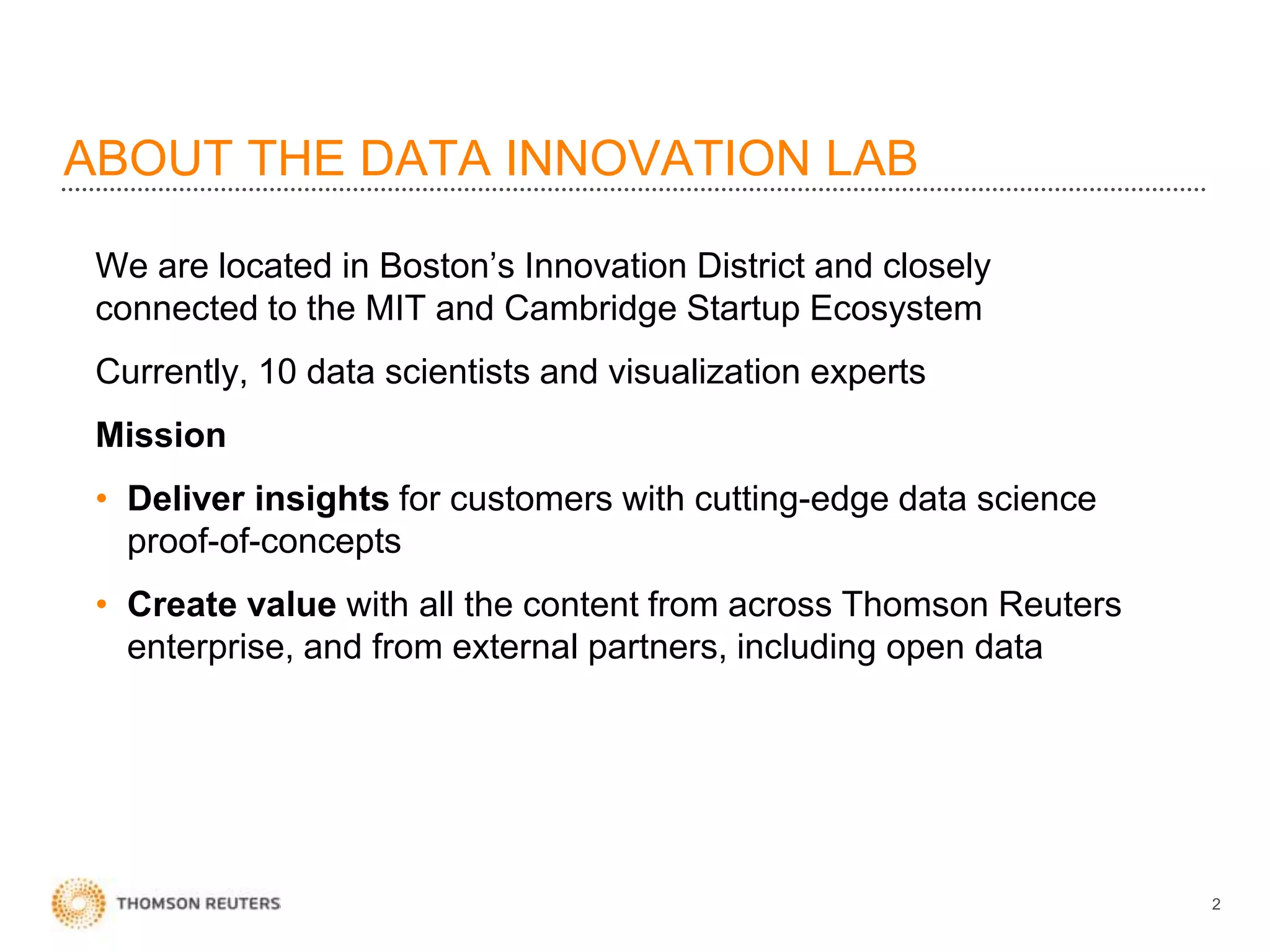 ABOUT THE DATA INNOVATION LAB
We are located in Boston’s Innovation District and closely
connected to the MIT and Cambridge Startup Ecosystem
Currently, 10 data scientists and visualization experts
Mission
• Deliver insights for customers with cutting-edge data science
proof-of-concepts
• Create value with all the content from across Thomson Reuters
enterprise, and from external partners, including open data
2
 