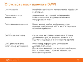 11
Структура записи патента в DWPI
DWPI Название Переписанное название является более подробным
и наглядным
Патентовладелец и
изобретатели
Заполнение отсутствующей информации о
патентообладателе, корректировка ошибок,
стандартизация имен
Патентная классификация Корректировка ошибок и добавление новых
индексов, пропущенных в IPCs и CPCs, детальная
классификация DWPI
DWPI Патентная семья Расширение и корректировка патентной семьи.
Добавление стран, не входящих в INPADOC и
ведомств, подающих вне конвенции приоритета
DPCI для патентного и
непатентного цитирования
Ручной сбор информации о цитировании
для патентной семьи.
Просмотр цитирований для всей патентной семьи.
Просмотр связанных патентов, разделяющих
похожие цитирования.
 