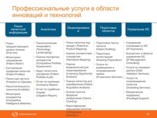 Профессиональные услуги в области
инноваций и технологий
18
Аналитика
Лицензировани
е
Подготовка
патентов
Управление ИС
Поиск
патентной
информации
• Технологические
ландшафты
(Technology
Landscaping)
• Оценка портфолио
конкурентов
(Competitive Portfolio
Assessment)
• Аудит патентного
портфолио (Patent
Portfolio Audit)
• Отчет по компании
(Company Report)
• Отчет по судебным
спорам
(Litigation Report)
• Поиск
предшествующего
уровня техники
(Prior Art)
• Мониторинг
направления
(Patent Watch)
• Составление
профилей патентов
(Patent Profiles)
• Патентная чистота
(Freedom to Operate)
• Несостоятельность
патентов (Invalidity)
• Мониторинг
конкурентов
(Competitive
Intelligence Watches)
• Подготовка текста
патента
(Patent Drafting)
• Подготовка
иллюстраций
(Drawing Preparation)
• Услуги по
размещению и
сопровождению
заявок
(Prosecution Services)
• Управление
платежами по ИС
(IP Payments)
• Консалтинг в области
управления ИС
(IP Management
Consulting)
• Услуги по проверке
данных (Data
Validation Services)
• Услуги по
сопровождению
патентов
(Docketing Services)
• Юридическая
поддержка
(Paralegal Support)
• Поиск патентов под
продукт (Patent-to-
Product Mapping)
• Анализ соответствия
стандартам
(Standards Mapping)
• Оценка
возможностей для
лицензирования
(Licensing Opportunity
Analysis)
• Оценка патентов для
приобретения (Patent
Acquisition Analysis)
• Анализ пунктов
формулы
изобретений (Claims
Charting)
• Идентификация
нарушений патентов
(Infringement
Detection)
 