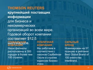 27
THOMSON REUTERS
крупнейший поставщик
информации
для бизнеса и
некоммерческих
организаций во всем мире.
Годовой оборот компании
составляет $12.5
миллиардов.ГЛОБАЛЬНАЯ
КОМПАНИЯ
Наши филиалы
расположены в 300
городах в более чем
100 странах.
ПУБЛИЧНАЯ
КОМПАНИЯ
Мы работаем в
соответствии с
законом Сарбейнза-
Оксли и строгим
кодексом бизнес-
этики.
СИЛЬНЫЙ
БРЕНД
Номинирован на 57
позицию в рейтинге
Best Global Brand of
100 агентства
InterBrand.
 