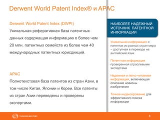 8
Derwent World Patent Index® и APAC
Уникальная информация о
патентах из разных стран мира
– доступная в переводе на
английский язык
Патентная информация
проверенная отраслевыми
экспертами
Надежная и легко читаемая
информация, включающая
описание новизны
изобретения
Точное индексирование для
эффективного поиска
информации
Derwent World Patent Index (DWPI)
Уникальная реферативная база патентных
данных содержащая информацию о более чем
20 млн. патентных семейств из более чем 40
международных патентных юрисдикций.
APAC
Полнотекстовая база патентов из стран Азии, в
том числе Китая, Японии и Кореи. Все патенты
из стран Азии переведены и проверены
экспертами.
НАИБОЛЕЕ НАДЕЖНЫЙ
ИСТОЧНИК ПАТЕНТНОЙ
ИНФОРМАЦИИ
 