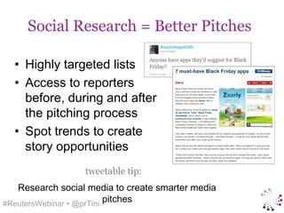 Social Research = Better Pitches

  • Highly targeted lists
  • Access to reporters
    before, during and after
    the pitching process
  • Spot trends to create
    story opportunities
                  tweetable tip:
   Research social media to create smarter media
#ReutersWebinar • @prTini
                          pitches
 