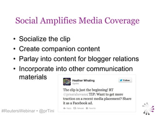 Social Amplifies Media Coverage

     •   Socialize the clip
     •   Create companion content
     •   Parlay into content for blogger relations
     •   Incorporate into other communication
         materials



#ReutersWebinar • @prTini
 