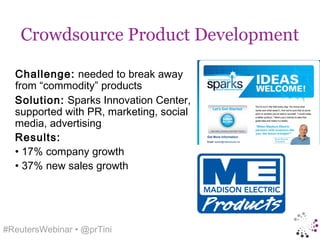 Crowdsource Product Development

  Challenge: needed to break away
  from “commodity” products
  Solution: Sparks Innovation Center,
  supported with PR, marketing, social
  media, advertising
  Results:
  • 17% company growth
  • 37% new sales growth




#ReutersWebinar • @prTini
 