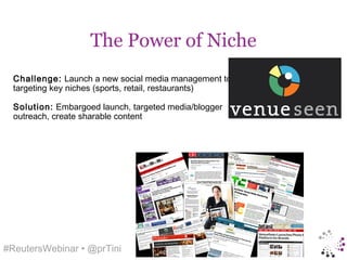 The Power of Niche
  Challenge: Launch a new social media management tool,
  targeting key niches (sports, retail, restaurants)

  Solution: Embargoed launch, targeted media/blogger
  outreach, create sharable content




#ReutersWebinar • @prTini
 