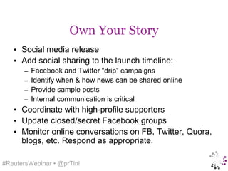 Own Your Story
   • Social media release
   • Add social sharing to the launch timeline:
       –   Facebook and Twitter “drip” campaigns
       –   Identify when & how news can be shared online
       –   Provide sample posts
       –   Internal communication is critical
   • Coordinate with high-profile supporters
   • Update closed/secret Facebook groups
   • Monitor online conversations on FB, Twitter, Quora,
     blogs, etc. Respond as appropriate.

#ReutersWebinar • @prTini
 