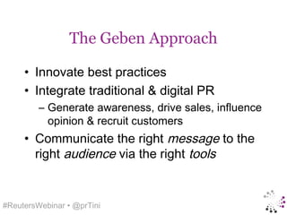 The Geben Approach

     • Innovate best practices
     • Integrate traditional & digital PR
         – Generate awareness, drive sales, influence
           opinion & recruit customers
     • Communicate the right message to the
       right audience via the right tools


#ReutersWebinar • @prTini
 