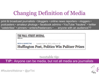 Changing Definition of Media
print & broadcast journalists • bloggers • online news reporters • vloggers •
podcasters • amateur photogs • facebook admins • YouTube “haulers” • twitter
“celebrities” • pinners • writers/freelancers • … anyone with an audience??




                       tweetable tip:
   TIP: Anyone can be media, but not all media are journalists

#ReutersWebinar • @prTini
 