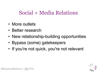 Social + Media Relations

     •   More outlets
     •   Better research
     •   New relationship-building opportunities
     •   Bypass (some) gatekeepers
     •   If you're not quick, you're not relevant



#ReutersWebinar • @prTini
 