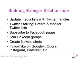 Building Stronger Relationships
     • Update media lists with Twitter handles
     • Twitter Stalking: Create & monitor
       Twitter lists
     • Subscribe to Facebook pages
     • Join LinkedIn groups
     • Create Newsle alerts
     • Follow/like on Google+, Quora,
       Instagram, Pinterest, etc.
#ReutersWebinar • @prTini
 