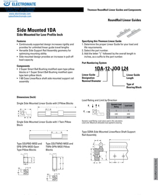 www.danahermotion.com 233
Thomson RoundRail Linear Guides and Components
RoundRailLinearGuides
Dimensions (Inch)
Single Side Mounted Linear Guide with 2 Pillow Blocks
Single Side Mounted Linear Guide with 1 Twin Pillow
Block
Type SSUPBO-MOD and 	 Type SSUTWNO-MOD and
SPB-OPN-MOD Open 	 TWN-OPN-MOD Pillow
Type Pillow Blocks	 Blocks
Load Rating and Limit by Direction
Fc Ft
Fs
Dynamic Load
Rating
Load Limit
Fc
C C
Ft
0.5C 0.5C
Fs
C 0.5C
Dynamic Load Rating: Load value used in life calculation.
Load Limit: Maximum allowable load applied to bearing.
Type SSRA Side Mounted LinearRace Shaft Support
Rail Assembly
Side Mounted 1DA
Side Mounted for Low Profile Inch
Features
•	 Continuously supported design increases rigidity and
provides for unlimited linear guide travel lengths
•	 Versatile Side Support Rail Assembly geometry for
optimizing mounting ability
•	 Side mounted design provides an increase in pull-off
load capacity
Components
•	 2 Super Smart Ball Bushing modified open type pillow
blocks or 1 Super Smart Ball Bushing modified open
type twin pillow block.
•	 1 60 Case LinearRace shaft side mounted support rail
assembly
Specifying this Thomson Linear Guide
1. Determine the proper Linear Guide for your load and
	 life requirements.
2. Select the part number.
3. Add the letter “L” followed by the overall length in
	 inches, as a suffix to the part number.
Part Numbering System
Linear Guide
Designation
Nominal Diameter
1DA-12-JOO L24
Linear Guide
Length
Type of
Bearing Block
H
B1
B
L1
L
J
J1 L1
B9
H8 A
H9
F
F
L2
L
L2J2
B9
JF
H8 A
H9
J
1 B
D
C
Y X
L
G
E
H1
R
RoundRail Linear Guides
ELECTROMATE
Toll Free Phone (877) SERVO98
Toll Free Fax (877) SERV099
www.electromate.com
sales@electromate.com
Sold  Serviced By:
 