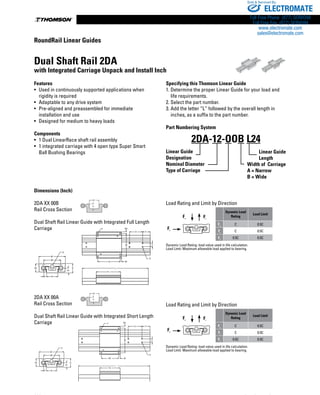 www.danahermotion.com236
Dimensions (Inch)
2DA XX 00B
Rail Cross Section
Dual Shaft Rail Linear Guide with Integrated Full Length
Carriage
2DA XX 00A
Rail Cross Section
Dual Shaft Rail Linear Guide with Integrated Short Length
Carriage
Load Rating and Limit by Direction
Fc Ft
Fs
Dynamic Load
Rating
Load Limit
Fc
C 0.5C
Ft
C 0.5C
Fs
0.5C 0.5C
Dynamic Load Rating: load value used in life calculation.
Load Limit: Maximum allowable load applied to bearing.
Load Rating and Limit by Direction
Fc Ft
Fs
Dynamic Load
Rating
Load Limit
Fc
C 0.5C
Ft
C 0.5C
Fs
0.5C 0.5C
Dynamic Load Rating: load value used in life calculation.
Load Limit: Maximum allowable load applied to bearing.B1
S
B2
H1
BR
H2 H
L
T2
N2 N1
M
X Y
F
G
Z
M1
F M1
X Y
Z
G
M
N N1
L
T1
B1
S
B2
H1
BR
H2 H
Dual Shaft Rail 2DA
with Integrated Carriage Unpack and Install Inch
Features
•	 Used in continuously supported applications when
rigidity is required
•	 Adaptable to any drive system
•	 Pre-aligned and preassembled for immediate
installation and use
•	 Designed for medium to heavy loads
Components
•	 1 Dual LinearRace shaft rail assembly
•	 1 integrated carriage with 4 open type Super Smart
Ball Bushing Bearings
Specifying this Thomson Linear Guide
1. Determine the proper Linear Guide for your load and
	 life requirements.
2. Select the part number.
3. Add the letter “L” followed by the overall length in
	 inches, as a suffix to the part number.
Part Numbering System
Linear Guide
Designation
Nominal Diameter
Type of Carriage
2DA-12-OOB L24
Linear Guide
Length
C1
C
C1
C
2
Width of Carriage
A = Narrow
B = Wide
RoundRail Linear Guides
ELECTROMATE
Toll Free Phone (877) SERVO98
Toll Free Fax (877) SERV099
www.electromate.com
sales@electromate.com
Sold  Serviced By:
 