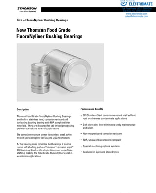 116 www.thomsonlinear.com
Description
Thomson Food Grade FluoroNyliner Bushing Bearings
are the first stainless steel, corrosion resistant self
lubricating bushing bearing with FDA compliant liner
materials.  They are designed for use in food processing,
pharmaceutical and medical applications.  
The corrosion resistant sleeve is stainless steel, while
the self lubricating liner is FDA and USDA compliant.
As the bearing does not utilize ball bearings, it can be
run on soft shafting such as Thomson “corrosion proof”
316 Stainless Steel or Ultra Light Aluminum LinearRace
shafting, making the Food Grade FluoroNyliner excel in
washdown applications.
New Thomson Food Grade
FluoroNyliner Bushing Bearings
Features and Benefits
• 	303 Stainless Steel corrosion resistant shell will not
rust or otherwise contaminate applications
•	 Self lubricating liner eliminates costly maintenance
and labor
• 	Non-magnetic and corrosion resistant
• 	FDA, USDA and washdown compliant
• 	Special machining options available
• 	Available in Open and Closed types
Inch – FluoroNyliner Bushing Bearings
ELECTROMATE
Toll Free Phone (877) SERVO98
Toll Free Fax (877) SERV099
www.electromate.com
sales@electromate.com
Sold  Serviced By:
 