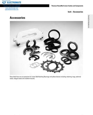 119
Thomson RoundRail Linear Guides and Components
InchBallBearingBushing
www.thomsonlinear.com
Accessories
Described here are accessories for Linear Ball Bushing Bearings and pillow blocks including retaining rings, external
seals, integral seals and resilient mounts.
Inch – Accessories
ELECTROMATE
Toll Free Phone (877) SERVO98
Toll Free Fax (877) SERV099
www.electromate.com
sales@electromate.com
Sold  Serviced By:
 