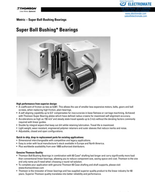 156 www.thomsonlinear.com
High performance from superior design:
•	 A coefficient of friction as low as 0,001. This allows the use of smaller less expensive motors, belts, gears and ball
screws, when replacing high friction, plain bearings.
•	 A self-aligning capability up to 0,5° compensates for inaccuracies in base flatness or carriage machining. Achieved
with Thomson Super Bearing plates which have defined radius crowns for maximized self-alignment accuracy.
•	 Accelerations as high as 150 m/s2
and steady state travel speeds up to 3 m/s without the derating factors commonly
required with linear guides.
•	 Double lip integral wipers that keep out dirt while retaining lubrication. Travel life is maximized.
•	 Light weight, wear-resistant, engineered polymer retainers and outer sleeves that reduce inertia and noise.
•	 Adjustable, closed and open configurations.
Quick to ship, drop-in replacement parts for existing applications:
•	 Dimensional interchangeable with competitive and legacy applications.
•	 Easy to order with local manufacturer’s stock available in Europe and North America.
•	 Plus worldwide availability from over 1800 authorized distributors.
Genuine Thomson Quality:
•	 Thomson Ball Bushing Bearings in combination with 60 Case* shafting last longer and carry significantly more load
than conventional linear bearings, allowing you to reduce component size, saving space and cost. Thomson is the one
and only name you’ll need when choosing a round rail solution.
•	 To complete your application with genuine Thomson 60 Case shafting and shaft supports, please visit 	
www.thomsonlinear.com
•	 Thomson is the innovator of linear bearings and has supplied superior quality product to the linear industry for 60
years. Superior Thomson quality translates into better reliability and performance.
Super Ball Bushing* Bearings
Metric – Super Ball Bushing Bearings
ELECTROMATE
Toll Free Phone (877) SERVO98
Toll Free Fax (877) SERV099
www.electromate.com
sales@electromate.com
Sold  Serviced By:
 