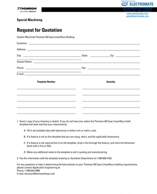 208 www.thomsonlinear.com
Special Machining
Request for Quotation
Custom Machined Thomson 60 Case LinearRace Shafting
Customer: ________________________________________________________________________________________
Address: _________________________________________________________________________________________
City: ______________________________________________ State: ________________ Zip: ____________________
__________________________________________________
Contact Name: ____________________________________________________________________________________
Phone: ____________________________________________ Fax: __________________________________________
__________________________________________________
E-mail:___________________________________________________________________________________________
1.	Send a copy of your drawing or sketch. If you do not have one, select the Thomson 60 Case LinearRace shaft
	 template that best matches your requirements.
		 A.	Fill in all available data with tolerances in either inch or metric units.
		 B.	If a feature is not on the template that you are using, add it, and the applicable dimensions.
		 C.	 If a feature is not required but is on the template, draw a line through the feature, and mark the dimension
			 block with a line or N/A.
		 D.	Make any additional notes to the template to aid in quoting and manufacturing.
2.	Fax this information with the template drawing to: Quotation Department at 1-540-639-4162.
For any questions or help in determining the best solution to your Thomson 60 Case LinearRace shafting requirements,
please contact Application Engineering at:
Phone: 1-540-633-3400
E-mail: thomson@thomsonlinear.com
	 Template Number			 Quantity
______________________________________________	 ______________________________________________
______________________________________________	 ______________________________________________
______________________________________________	 ______________________________________________
______________________________________________	 ______________________________________________
______________________________________________	 ______________________________________________
ELECTROMATE
Toll Free Phone (877) SERVO98
Toll Free Fax (877) SERV099
www.electromate.com
sales@electromate.com
Sold  Serviced By:
 