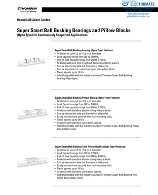 230 www.thomsonlinear.com
RoundRail Linear Guides
Super Smart Ball Bushing Bearings and Pillow Blocks
(Open Type) for Continuously Supported Applications
Super Smart Ball Bushing bearing (Open Type) Features:
•	 Available in sizes 1/2 to 1 1/2 inch diameter.
•	 Load capacity range from 360 to 3,880 lbf
.
•	 Pull off load capacity range from 250 to 1,750 lbf
.
•	 Available with one, two or without double lip integral wipers.
•	 Can be adjusted to take out diametrical clearance.
•	 Can be mounted in a customized open style pillow block.
•	 Travel speeds up to 10 ft/s.
•	 Interchangeable with the industry standard Thomson Super Ball Bushing
	 bearing (Open type).
Super Smart Ball Bushing Pillow Blocks (Open Type) Features:
•	 Available in sizes 1/2 to 1 1/2 inch diameter.
•	 Load Capacity range from 360 to 3,880 lbf
.
•	 Pull off load capacity range from 250 to 1,750 lbf
.
•	 Available with standard double acting integral seals.
•	 Can be adjusted to take out diametrical clearance.
•	 Easily mounted and secured with four mounting bolts.
•	 Travel speeds up to 10 ft/s.
•	 Available with standard lubrication access.
•	 Interchangeable with the industry standard Thomson Super Ball Bushing Pillow
	 Block (Open Type).
Super Smart Ball Bushing Twin Pillow Blocks (Open Type) Features:
•	 Available in sizes 1/2 to 1 1/2 inch diameter.
•	 Load Capacity range from 720 to 7,760 lbf
.
•	 Pull off load capacity range from 500 to 3,500 lbf
.
•	 Available with standard double acting integral seals.
•	 Can be adjusted to take out diametrical clearance.
•	 Easily mounted and secured with four mounting bolts.
•	 Travel speeds up to 10 ft/s.
•	 Available with standard lubrication access.
•	 Interchangeable with the industry standard Thomson Super Ball Bushing Twin
	 Pillow Block (Open Type).
ELECTROMATE
Toll Free Phone (877) SERVO98
Toll Free Fax (877) SERV099
www.electromate.com
sales@electromate.com
Sold  Serviced By:
 