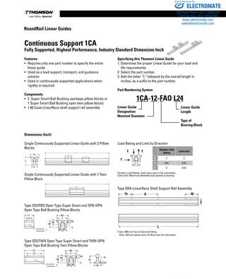 242 www.thomsonlinear.com
Dimensions (Inch)
Single Continuously Supported Linear Guide with 2 Pillow
Blocks
Single Continuously Supported Linear Guide with 1 Twin
Pillow Block
Type SSUPBO Open Type Super Smart and SPB-OPN
Open Type Ball Bushing Pillow Blocks
Type SSUTWN Open Type Super Smart and TWN-OPN
Open Type Ball Bushing Twin Pillow Blocks
Load Rating and Limit by Direction
Fc Ft
Fs
Dynamic Load
Rating
Load Limit
Fc
C C
Ft
0.5C 0.5C
Fs
C 0.5C
Dynamic Load Rating: Load value used in life calculation.
Load Limit: Maximum allowable load applied to bearing.
Type SRA LinearRace Shaft Support Rail Assembly
‡ Size .500 inch has oil lubricant fitting.
Sizes .625 and above have 1⁄4-28 access for lubrication.
Continuous Support 1CA
Fully Supported, Highest Performance, Industry Standard Dimension Inch
Features
•	Requires only one part number to specify the entire
linear guide
•	Used as a load support, transport, and guidance
solution
•	Used in continuously supported applications when
rigidity is required
Components
•	2 Super Smart Ball Bushing opentype pillow blocks or
1 Super Smart Ball Bushing open twin pillow blocks
•	1 60 Case LinearRace shaft support rail assembly
Specifying this Thomson Linear Guide
1. Determine the proper Linear Guide for your load and
	 life requirements.
2. Select the part number.
3. Add the letter “L” followed by the overall length in
	 inches, as a suffix to the part number.
Part Numbering System
Linear Guide
Designation
Nominal Diameter
1CA-12-FAO L24
Linear Guide
Length
Type of
Bearing Block
B9
J3
H8 H5
H9
L1
L2
J1 J
H5
F
Br
H1
B9
H8
H7
H9
J
F
G
B8 B6
B8 B6
Access for
Lubrication †
Access for
Lubrication ‡
L
Y1 X
K
Y2
L2
L1
B9
Br
H
L
L
L2
L1
B9
Br
H
L
L
B9
J3
H8 H5
H9
L1
L2
J1 J
H5
F
Br
H1
B9
H8
H7
H9
J
F
G
B8 B6
B8 B6
Access for
Lubrication †
Access for
Lubrication ‡
RoundRail Linear Guides
ELECTROMATE
Toll Free Phone (877) SERVO98
Toll Free Fax (877) SERV099
www.electromate.com
sales@electromate.com
Sold  Serviced By:
 