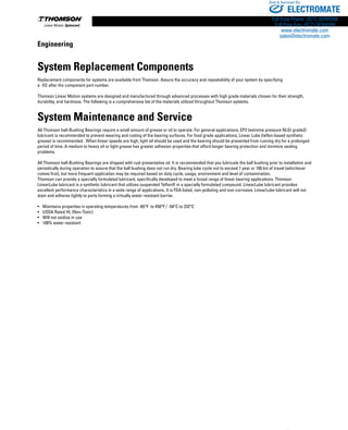 272 www.thomsonlinear.com
System Replacement Components
Replacement components for systems are available from Thomson. Assure the accuracy and repeatability of your system by specifying
a -XS after the component part number.
Thomson Linear Motion systems are designed and manufactured through advanced processes with high grade materials chosen for their strength,
durability, and hard­ness. The following is a comp­re­­hensive list of the materials utilized throughout Thomson systems.
System Maintenance and Service
All Thomson ball-Bushing Bearings require a small amount of grease or oil to operate. For general applications, EP2 (extreme pressure NLGI grade2)
lubricant is recommended to prevent wearing and rusting of the bearing surfaces. For food grade applications, Linear Lube (teflon-based synthetic
grease) is recommended. When linear speeds are high, light oil should be used and the bearing should be prevented from running dry for a prolonged
period of time. A medium to heavy oil or light grease has greater adhesion properties that afford longer bearing protection and minimize sealing
problems.
All Thomson ball-Bushing Bearings are shipped with rust preventative oil. It is recommended that you lubricate the ball bushing prior to installation and
periodically during operation to assure that the ball bushing does not run dry. Bearing lube cycle not to exceed 1 year or 100 km of travel (whichever
comes first), but more frequent application may be required based on duty cycle, usage, environment and level of contamination.
Thomson can provide a specially formulated lubricant, specifically developed to meet a broad range of linear bearing applications. Thomson
LinearLube lubricant is a synthetic lubricant that utilizes suspended Teflon® in a specially formulated compound. LinearLube lubricant provides
excellent performance characteristics in a wide range of applications. It is FDA listed, non-polluting and non-corrosive. LinearLube lubricant will not
stain and adheres tightly to parts forming a virtually water resistant barrier.
•	 Maintains properties in operating temperatures from -65°F to 450°F / -54°C to 232°C
•	 USDA Rated HL (Non-Toxic)
•	 Will not oxidize in use
•	 100% water resistant
Engineering
ELECTROMATE
Toll Free Phone (877) SERVO98
Toll Free Fax (877) SERV099
www.electromate.com
sales@electromate.com
Sold  Serviced By:
 