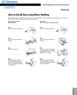 277
Thomson RoundRail Linear Guides and Components
Engineering
www.thomsonlinear.com
Engineering
How to Cut 60 Case LinearRace Shafting
Genuine 60 Case LinearRace shafting has an extremely hard outer surface, HRC 60, and a soft core. The following steps will guide you in cutting 60 Case
shafts. Remember: Always use goggles and normal shop safety precautions.
With an abrasive cut-off saw. . .
(preferred method)
Step 1:
Mark the shaft at the desired length.
Step 2:
Secure shaft in vise with longer end
clamped.
Step 3:
Cut the shaft at the mark.
Step 4:
Chamfer the shaft by rotating it by
hand while holding it against an
abrasive wheel at approximately 45˚.
Use an emery cloth to remove burrs
and discoloration.
With a lathe. . .
(using a collect type or standard 3-jaw chuck)
Step 1:
Mark the shaft at the desired length.
Step 2:
Secure shaft in lathe with longer end
in spindle.
Step 3:
Use a sharp, carbide cut-off tool with
shaft turning at approx. the following
speeds: 400 rpm for dia. 1/4” - 1”, and
300 rpm for dia. 1” or larger
Step 4:
Chamfer the shaft using a standard
carbide turning tool or an abrasive
wheel. Use an emery cloth to remove
burrs and discoloration.
ELECTROMATE
Toll Free Phone (877) SERVO98
Toll Free Fax (877) SERV099
www.electromate.com
sales@electromate.com
Sold  Serviced By:
 