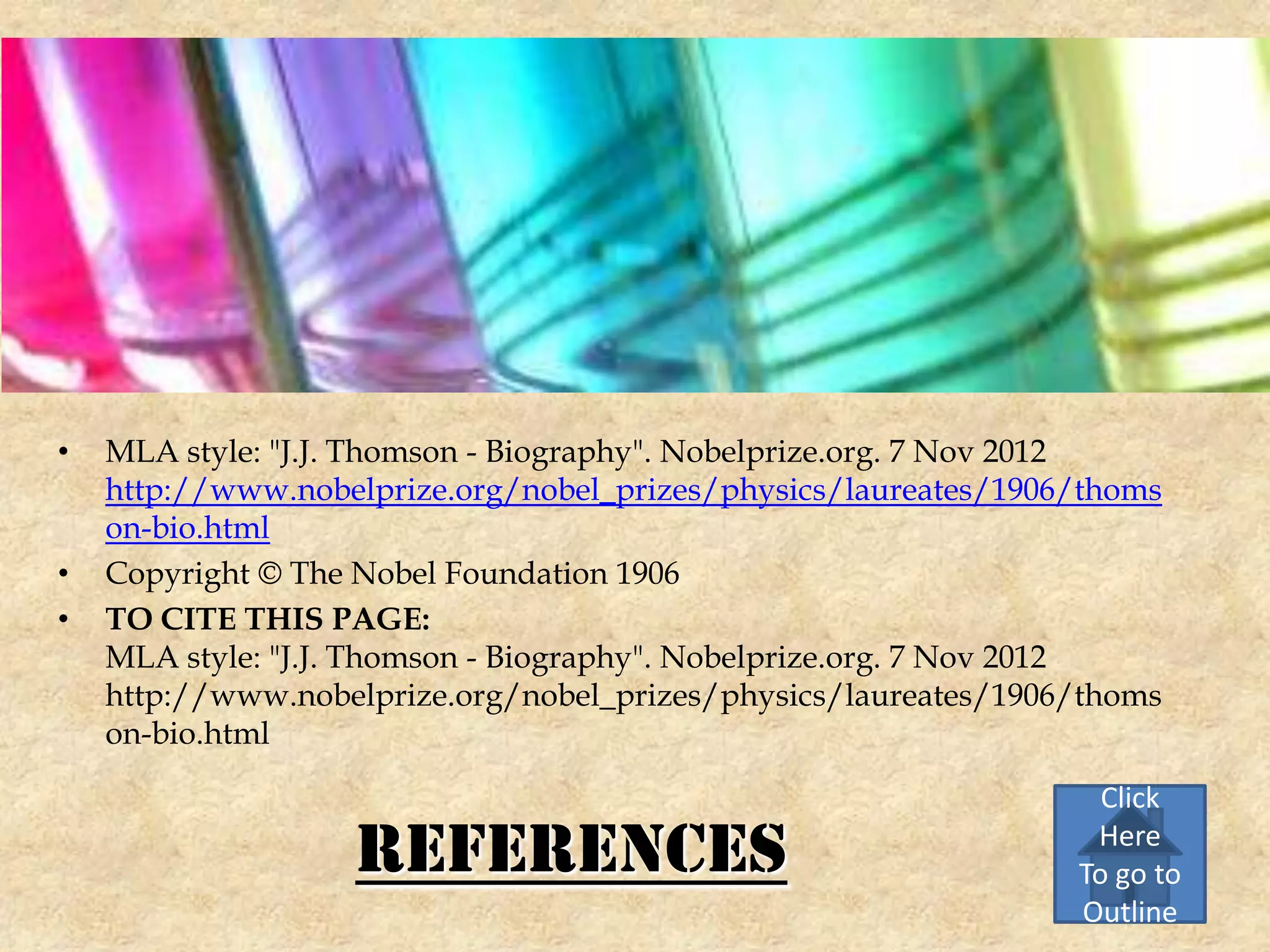 •   MLA style: "J.J. Thomson - Biography". Nobelprize.org. 7 Nov 2012
    http://www.nobelprize.org/nobel_prizes/physics/laureates/1906/thoms
    on-bio.html
•   Copyright © The Nobel Foundation 1906
•   TO CITE THIS PAGE:
    MLA style: "J.J. Thomson - Biography". Nobelprize.org. 7 Nov 2012
    http://www.nobelprize.org/nobel_prizes/physics/laureates/1906/thoms
    on-bio.html

                                                                   Click

                   References                                     Here
                                                                 To go to
                                                                 Outline
 