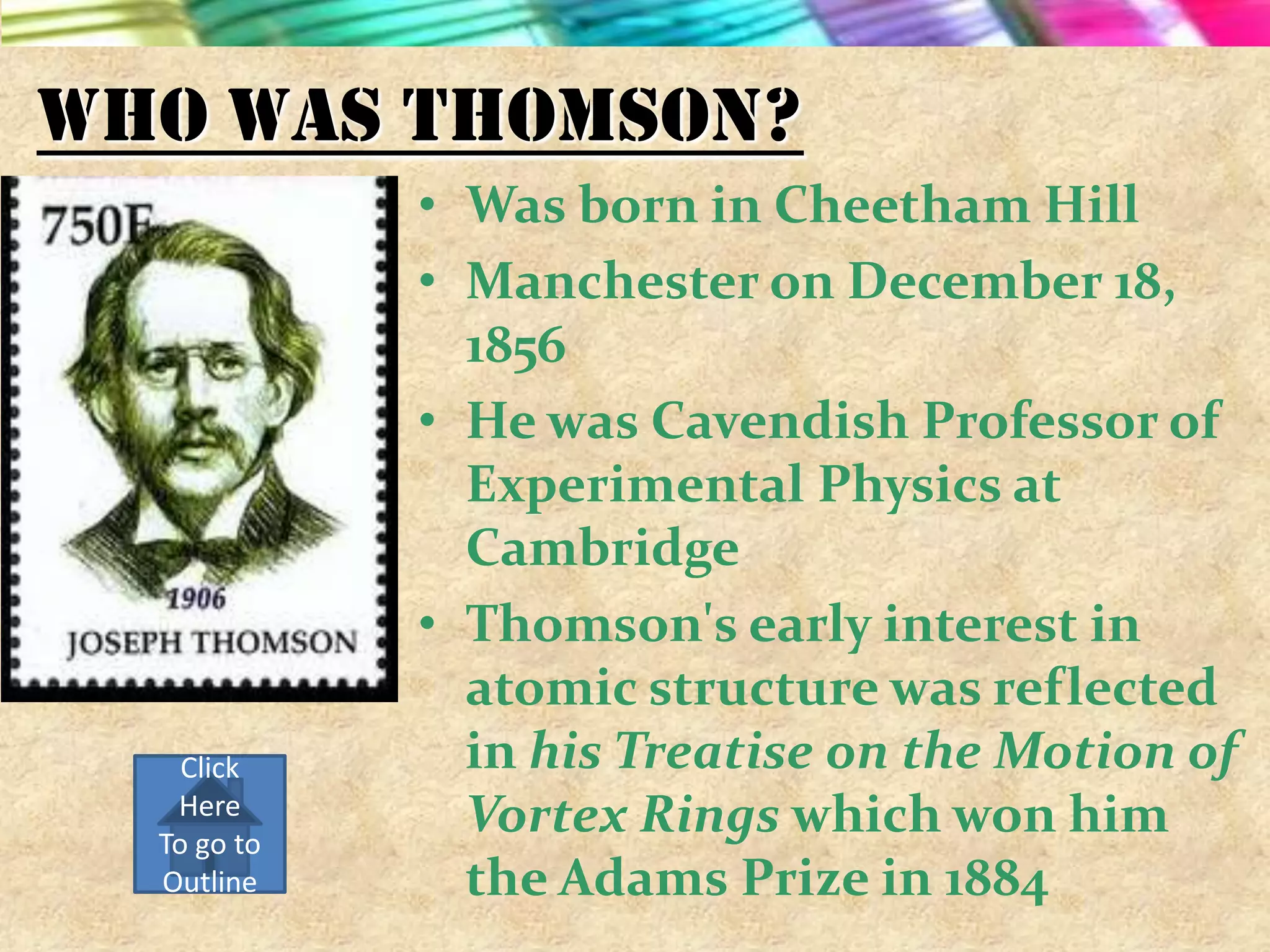 Who Was Thomson?
             • Was born in Cheetham Hill
             • Manchester on December 18,
               1856
             • He was Cavendish Professor of
               Experimental Physics at
               Cambridge
             • Thomson's early interest in
               atomic structure was reflected
    Click      in his Treatise on the Motion of
   Here
  To go to
               Vortex Rings which won him
  Outline      the Adams Prize in 1884
 