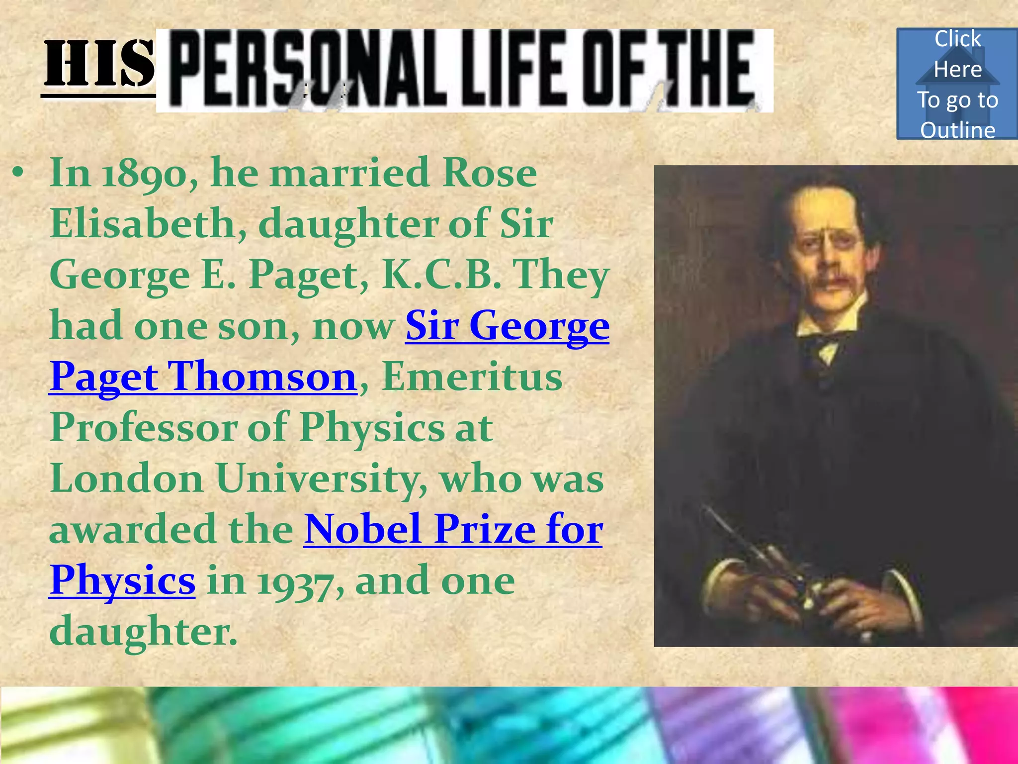 Click
 His Personal Life                Here
                                 To go to
                                 Outline
• In 1890, he married Rose
  Elisabeth, daughter of Sir
  George E. Paget, K.C.B. They
  had one son, now Sir George
  Paget Thomson, Emeritus
  Professor of Physics at
  London University, who was
  awarded the Nobel Prize for
  Physics in 1937, and one
  daughter.
 