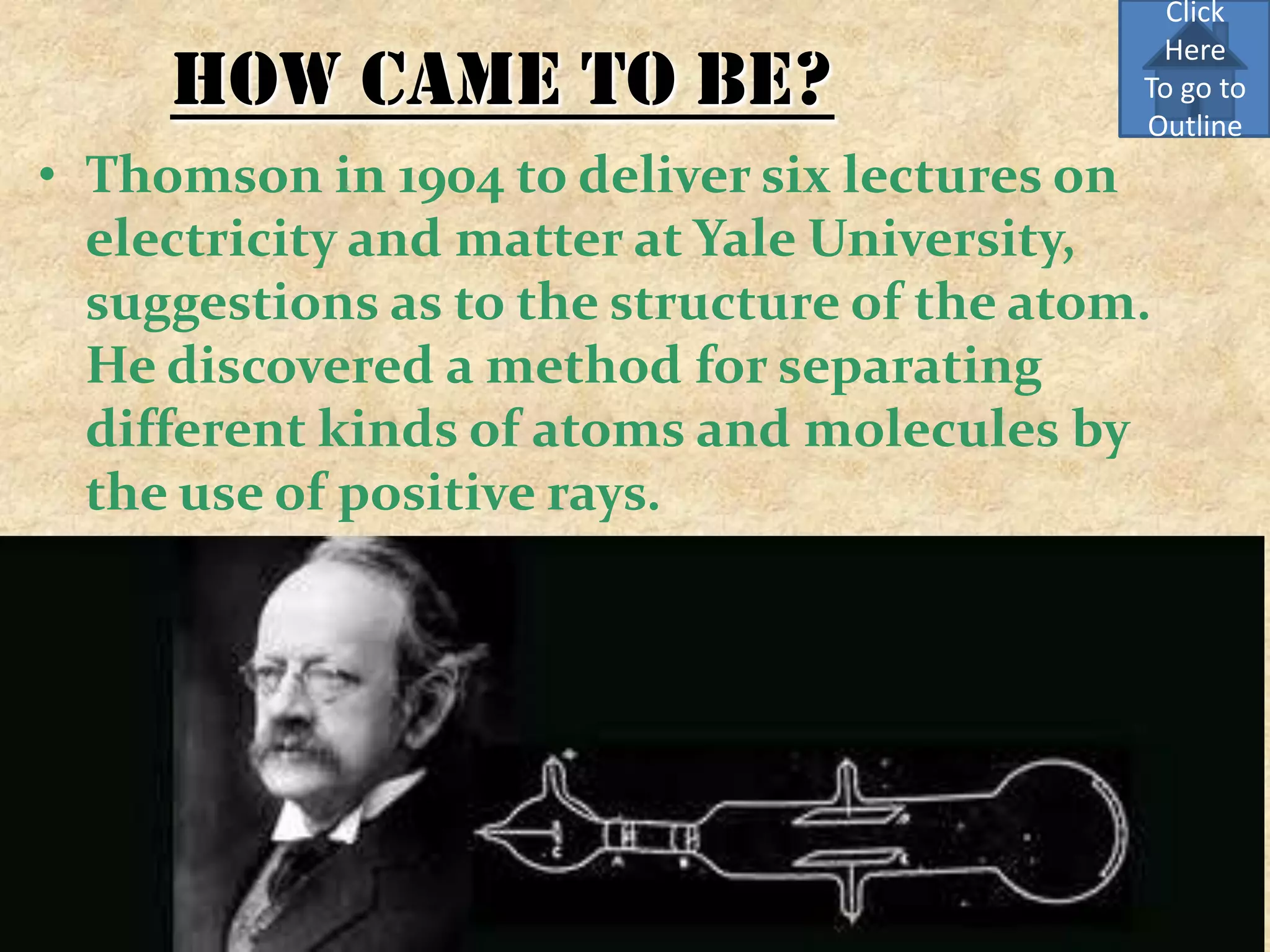 Click
                                              Here
     How came to be?                         To go to
                                             Outline
• Thomson in 1904 to deliver six lectures on
  electricity and matter at Yale University,
  suggestions as to the structure of the atom.
  He discovered a method for separating
  different kinds of atoms and molecules by
  the use of positive rays.
 