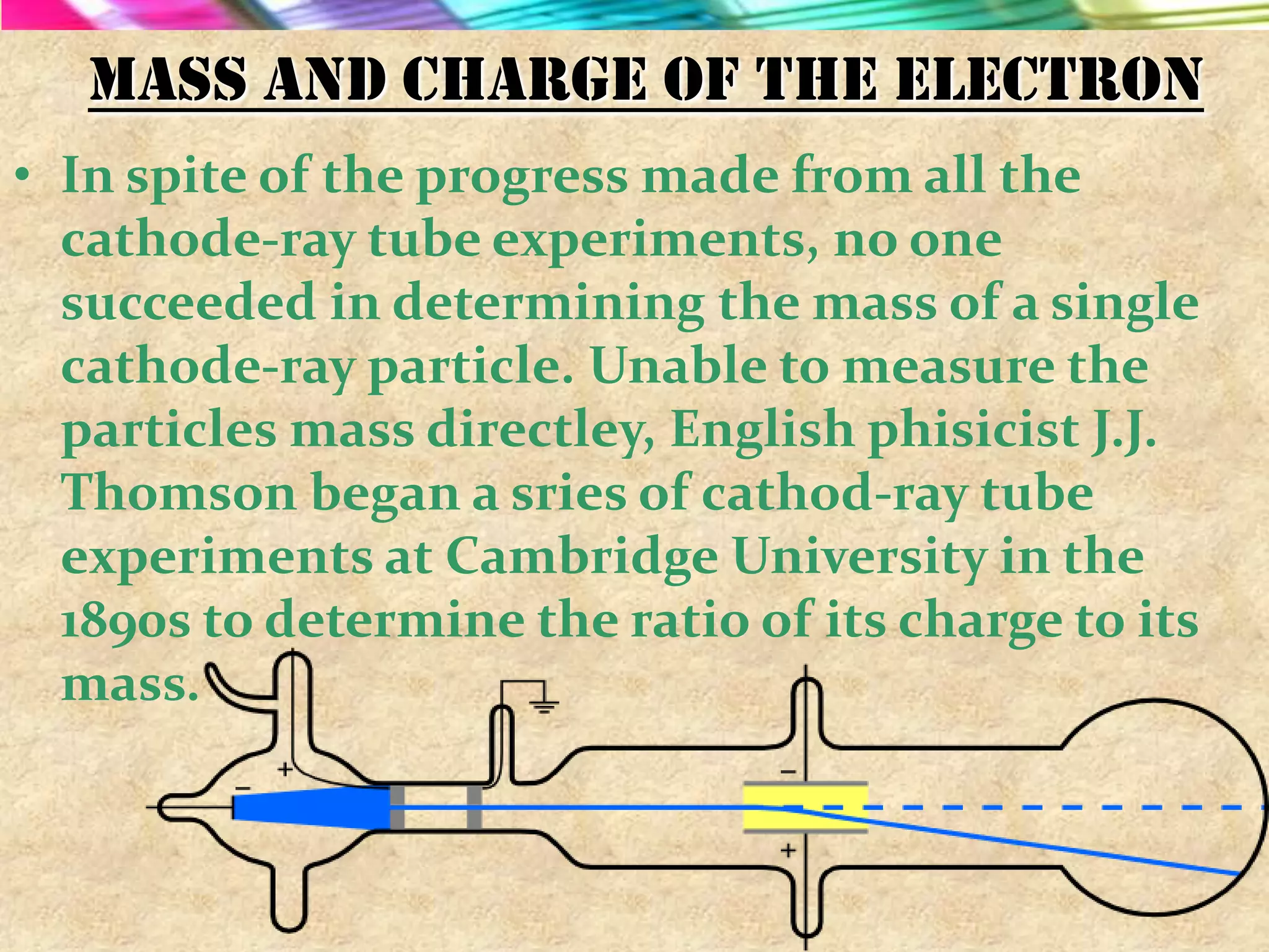 Mass and charge of the electron
• In spite of the progress made from all the
  cathode-ray tube experiments, no one
  succeeded in determining the mass of a single
  cathode-ray particle. Unable to measure the
  particles mass directley, English phisicist J.J.
  Thomson began a sries of cathod-ray tube
  experiments at Cambridge University in the
  1890s to determine the ratio of its charge to its
  mass.
 